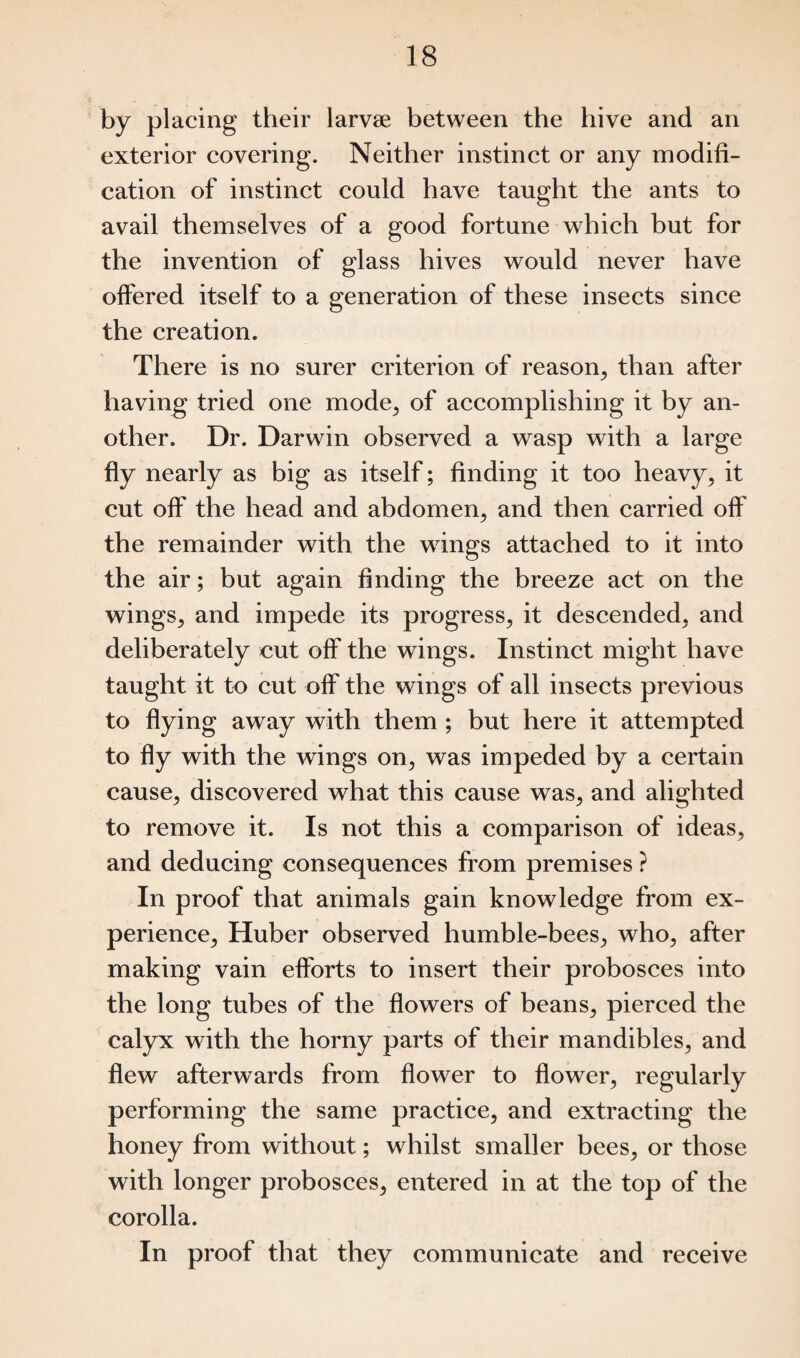 by placing their larvse between the hive and an exterior covering. Neither instinct or any modifi¬ cation of instinct could have taught the ants to avail themselves of a good fortune which but for the invention of glass hives would never have olfered itself to a generation of these insects since the creation. There is no surer criterion of reason, than after having tried one mode, of accomplishing it by an¬ other. Dr. Darwin observed a wasp with a large fly nearly as big as itself; finding it too heavy, it cut off the head and abdomen, and then carried off the remainder with the wings attached to it into the air; but again finding the breeze act on the wings, and impede its progress, it descended, and deliberately cut off the wings. Instinct might have taught it to cut off the wings of all insects previous to flying away with them ; but here it attempted to fly with the wings on, was impeded by a certain cause, discovered what this cause was, and alighted to remove it. Is not this a comparison of ideas, and deducing consequences from premises ? In proof that animals gain knowledge from ex¬ perience, Huber observed humble-bees, who, after making vain efforts to insert their probosces into the long tubes of the flowers of beans, pierced the calyx with the horny parts of their mandibles, and flew afterwards from flower to flower, regularly performing the same practice, and extracting the honey from without; whilst smaller bees, or those with longer probosces, entered in at the top of the corolla. In proof that they communicate and receive