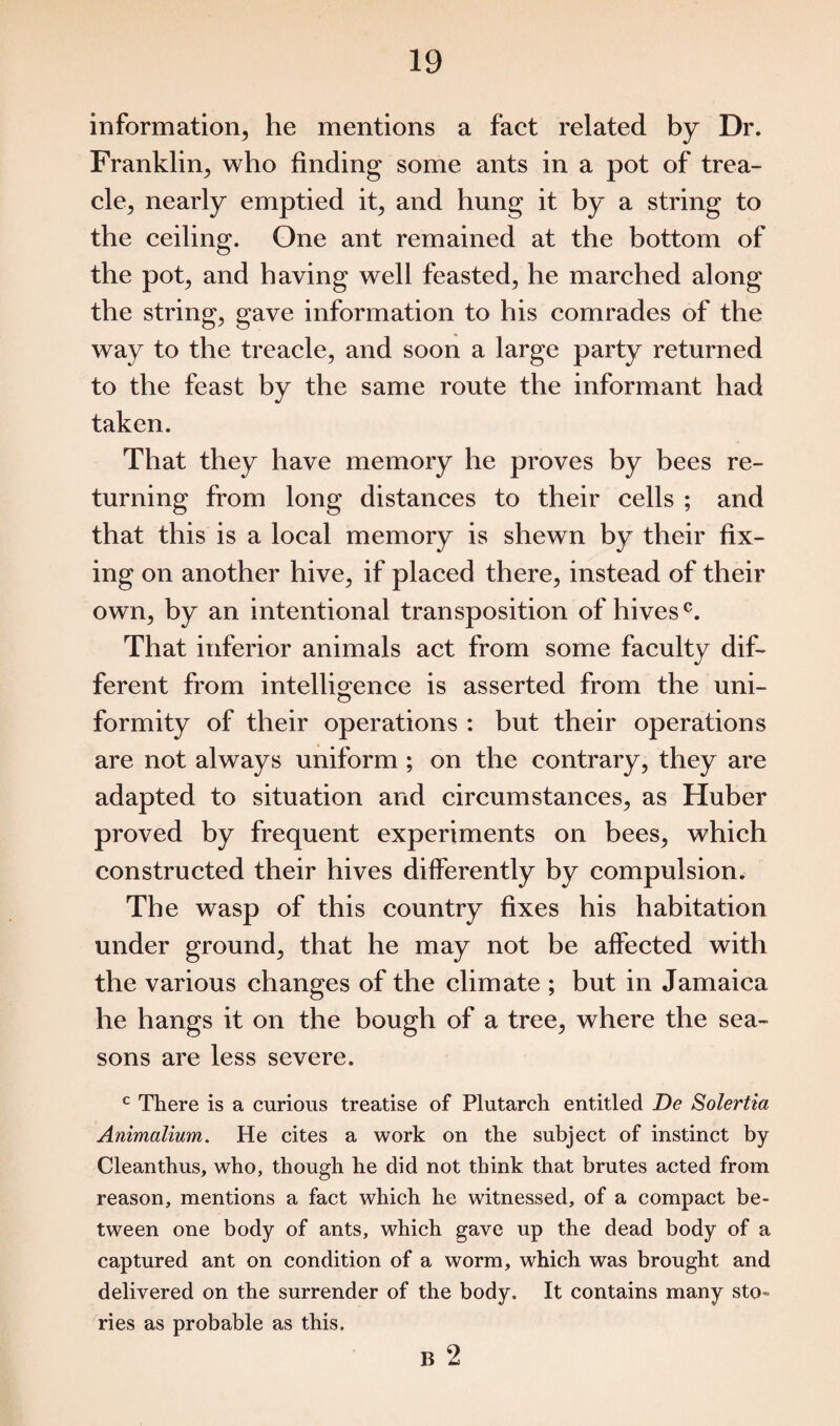 information, he mentions a fact related by Dr. Franklin, who finding some ants in a pot of trea¬ cle, nearly emptied it, and hung it by a string to the ceiling. One ant remained at the bottom of the pot, and having well feasted, he marched along the string, gave information to his comrades of the way to the treacle, and soon a large party returned to the feast by the same route the informant had taken. That they have memory he proves by bees re¬ turning from long distances to their cells ; and that this is a local memory is shewn by their fix¬ ing on another hive, if placed there, instead of their own, by an intentional transposition of hives0. That inferior animals act from some faculty dif¬ ferent from intelligence is asserted from the uni- formity of their operations : but their operations are not always uniform ; on the contrary, they are adapted to situation and circumstances, as Huber proved by frequent experiments on bees, which constructed their hives differently by compulsion. The wasp of this country fixes his habitation under ground, that he may not be affected with the various changes of the climate ; but in Jamaica he hangs it on the bough of a tree, where the sea¬ sons are less severe. c There is a curious treatise of Plutarch entitled De Solertia Animalium. He cites a work on the subject of instinct by Clean thus, who, though he did not think that brutes acted from reason, mentions a fact which he witnessed, of a compact be¬ tween one body of ants, which gave up the dead body of a captured ant on condition of a worm, which was brought and delivered on the surrender of the body. It contains many sto¬ ries as probable as this.