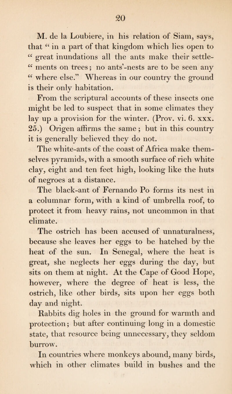 M. de la Loubiere, in his relation of Siam, says, that “ in a part of that kingdom which lies open to “ great inundations all the ants make their settle- C€ ments on trees; no ants’-nests are to be seen any “ where else.” Whereas in our country the ground is their only habitation. From the scriptural accounts of these insects one might be led to suspect that in some climates they lay up a provision for the winter. (Prov. vi. 6. xxx. 25.) Origen affirms the same ; but in this country it is generally believed they do not. The white-ants of the coast of Africa make them¬ selves pyramids, with a smooth surface of rich white clay, eight and ten feet high, looking like the huts of negroes at a distance. The black-ant of Fernando Po forms its nest in a columnar form, with a kind of umbrella roof, to protect it from heavy rains, not uncommon in that climate. The ostrich has been accused of unnaturalness, because she leaves her eggs to be hatched by the heat of the sun. In Senegal, where the heat is great, she neglects her eggs during the day, but sits on them at night. At the Cape of Good Hope, however, where the degree of heat is less, the ostrich, like other birds, sits upon her eggs both day and night. Rabbits dig holes in the ground for warmth and protection; but after continuing long in a domestic state, that resource being unnecessary, they seldom burrow. In countries where monkeys abound, many birds, which in other climates build in bushes and the
