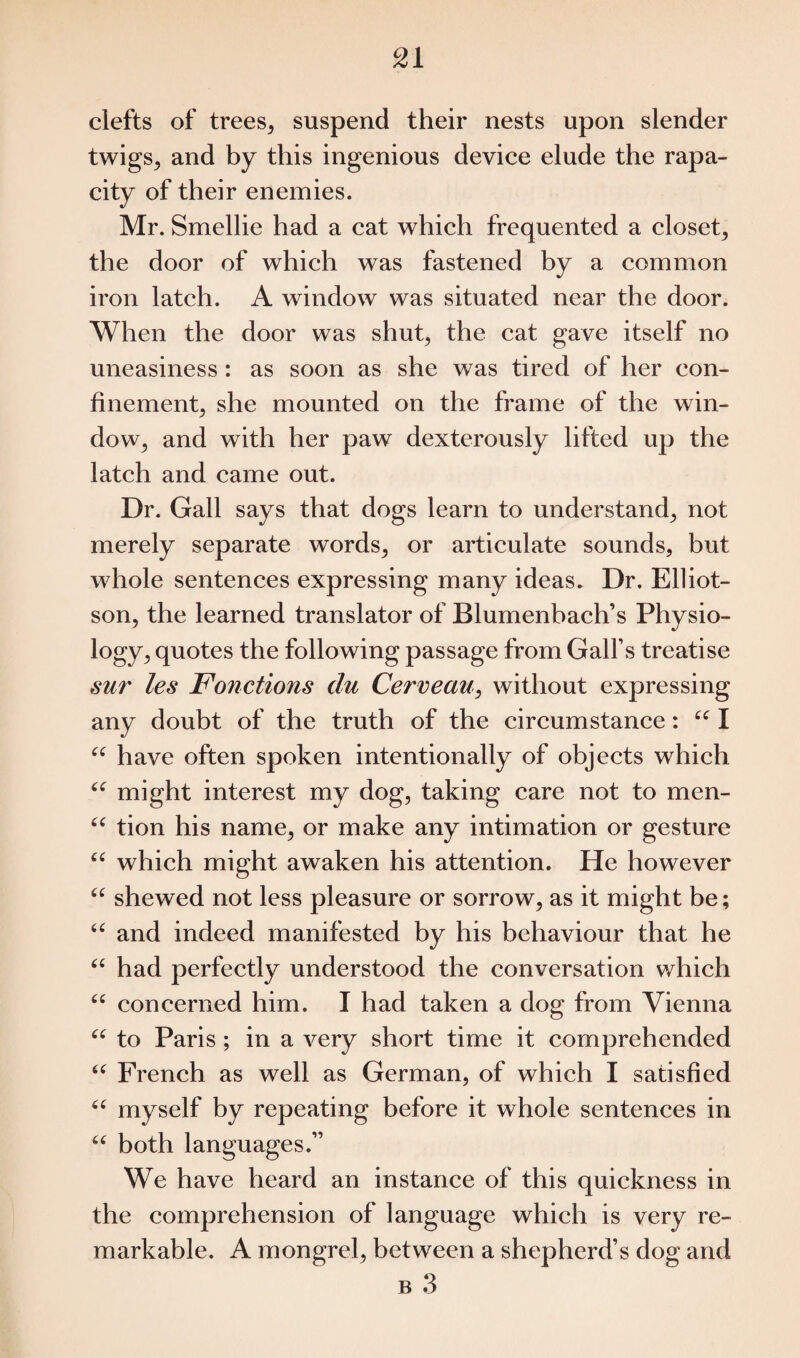 clefts of trees* suspend their nests upon slender twigs* and by this ingenious device elude the rapa¬ city of their enemies. Mr. Smellie had a cat which frequented a closet* the door of which was fastened by a common iron latch. A window was situated near the door. When the door was shut, the cat gave itself no uneasiness : as soon as she was tired of her con¬ finement* she mounted on the frame of the win¬ dow* and with her paw dexterously lifted up the latch and came out. Dr. Gall says that dogs learn to understand* not merely separate words, or articulate sounds, but whole sentences expressing many ideas. Dr. Elliot- son* the learned translator of Blumenbach’s Physio¬ logy* quotes the following passage from Gall’s treatise sur les Fonctions du Ce7'veaui without expressing any doubt of the truth of the circumstance: “ I “ have often spoken intentionally of objects which “ might interest my dog, taking care not to men- “ tion his name* or make any intimation or gesture “ which might awaken his attention. He however “ shewed not less pleasure or sorrow, as it might be; “ and indeed manifested by his behaviour that he “ had perfectly understood the conversation which “ concerned him. I had taken a dog from Vienna “ to Paris ; in a very short time it comprehended “ French as well as German, of which I satisfied “ myself by repeating before it whole sentences in “ both languages.” We have heard an instance of this quickness in the comprehension of language which is very re¬ markable. A mongrel, between a shepherd’s dog and b 3