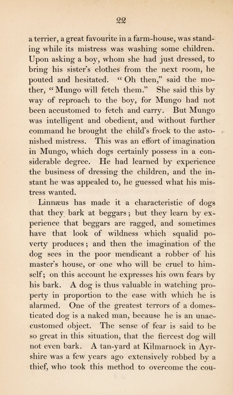 a terrier, a great favourite in a farm-house, was stand¬ ing while its mistress was washing some children. Upon asking a boy, whom she had just dressed, to bring his sister’s clothes from the next room, he pouted and hesitated. “ Oh then,” said the mo¬ ther, “ Mungo will fetch them.” She said this by way of reproach to the boy, for Mungo had not been accustomed to fetch and carry. But Mungo was intelligent and obedient, and without further command he brought the child’s frock to the asto¬ nished mistress. This was an effort of imagination in Mungo, which dogs certainly possess in a con¬ siderable degree. He had learned by experience the business of dressing the children, and the in¬ stant he was appealed to, he guessed what his mis¬ tress wanted. Linnseus has made it a characteristic of dogs that they bark at beggars; but they learn by ex¬ perience that beggars are ragged, and sometimes have that look of wildness which squalid po¬ verty produces; and then the imagination of the dog sees in the poor mendicant a robber of his master’s house, or one who will be cruel to him¬ self; on this account he expresses his own fears by his bark. A dog is thus valuable in watching pro¬ perty in proportion to the ease with which he is alarmed. One of the greatest terrors of a domes¬ ticated dog is a naked man, because he is an unac¬ customed object. The sense of fear is said to be so great in this situation, that the fiercest dog will not even bark. A tan-yard at Kilmarnock in Ayr¬ shire was a few years ago extensively robbed by a thief, who took this method to overcome the cou-