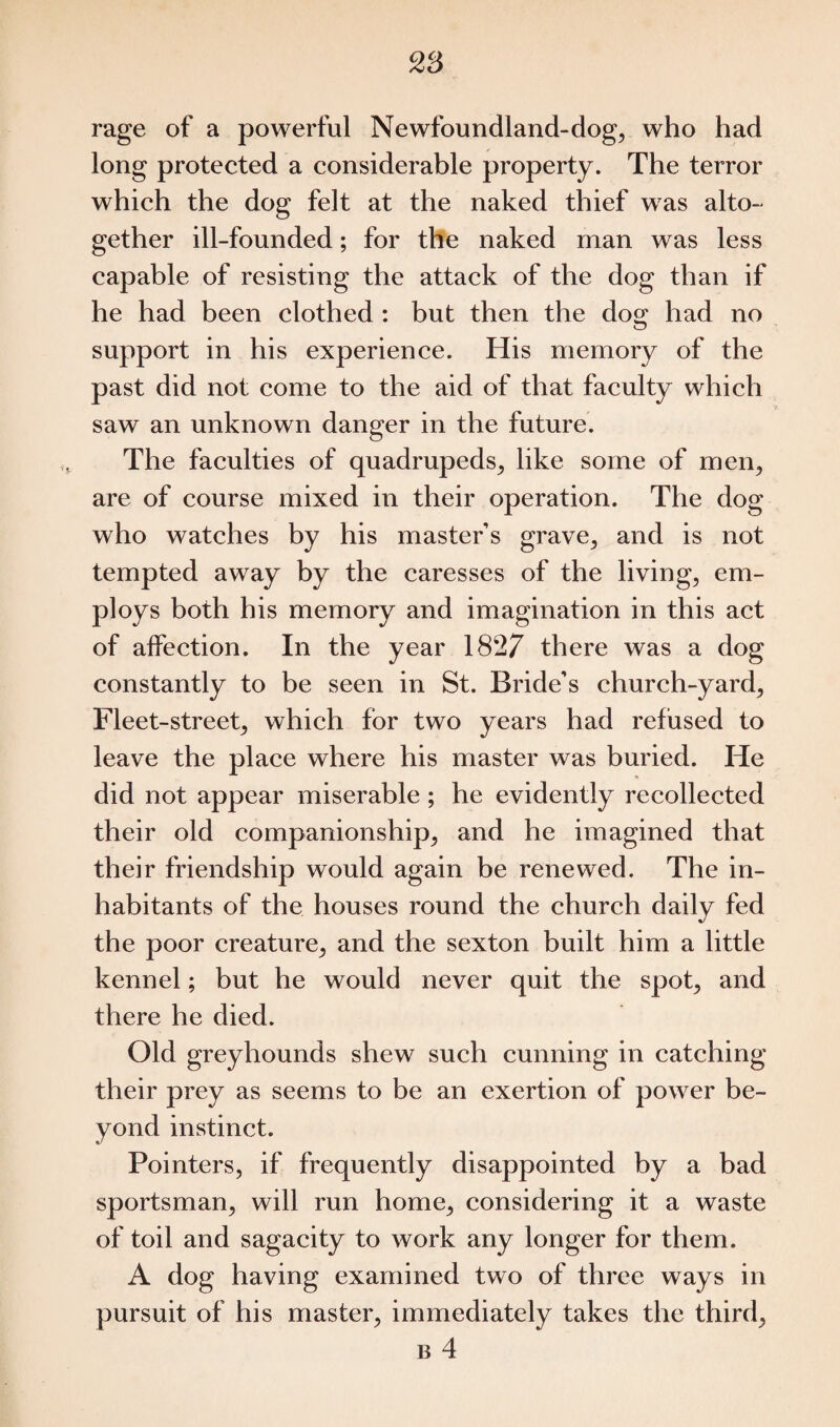 rage of a powerful Newfoundland-dog, who had long protected a considerable property. The terror which the dog felt at the naked thief was alto- gether ill-founded; for the naked man was less capable of resisting the attack of the dog than if he had been clothed : but then the do^ had no support in his experience. His memory of the past did not come to the aid of that faculty which saw an unknown danger in the future. The faculties of quadrupeds, like some of men, are of course mixed in their operation. The dog who watches by his master’s grave, and is not tempted away by the caresses of the living, em¬ ploys both his memory and imagination in this act of affection. In the year 1827 there was a dog constantly to be seen in St. Bride’s church-yard, Fleet-street, which for two years had refused to leave the place where his master was buried. He did not appear miserable ; he evidently recollected their old companionship, and he imagined that their friendship would again be renewed. The in¬ habitants of the houses round the church daily fed the poor creature, and the sexton built him a little kennel; but he would never quit the spot, and there he died. Old greyhounds shew such cunning in catching their prey as seems to be an exertion of power be¬ yond instinct. Pointers, if frequently disappointed by a bad sportsman, will run home, considering it a waste of toil and sagacity to work any longer for them. A dog having examined two of three ways in pursuit of his master, immediately takes the third,