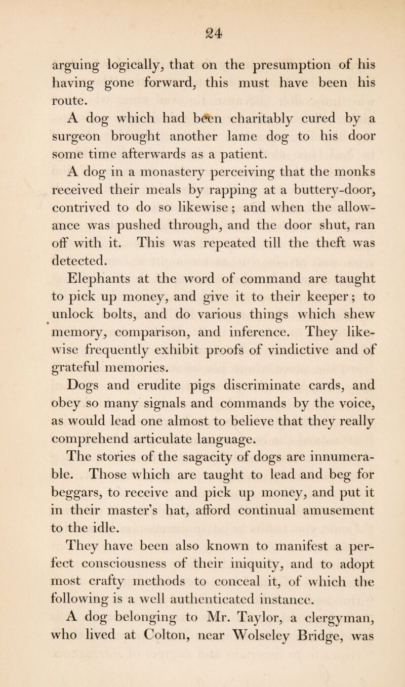 arguing logically, that on the presumption of his having gone forward, this must have been his route. A dog which had been charitably cured by a surgeon brought another lame dog to his door some time afterwards as a patient. A dog in a monastery perceiving that the monks received their meals by rapping at a buttery-door, contrived to do so likewise ; and when the allow¬ ance was pushed through, and the door shut, ran off with it. This was repeated till the theft was detected. Elephants at the word of command are taught to pick up money, and give it to their keeper; to unlock bolts, and do various things which shew memory, comparison, and inference. They like¬ wise frequently exhibit proofs of vindictive and of grateful memories. Dogs and erudite pigs discriminate cards, and obey so many signals and commands by the voice, as would lead one almost to believe that they really comprehend articulate language. The stories of the sagacity of dogs are innumera¬ ble. Those which are taught to lead and beg for beggars, to receive and pick up money, and put it in their master’s hat, afford continual amusement to the idle. They have been also known to manifest a per¬ fect consciousness of their iniquity, and to adopt most crafty methods to conceal it, of which the following is a well authenticated instance. A dog belonging to Mr. Taylor, a clergyman, who lived at Colton, near Wolseley Bridge, was