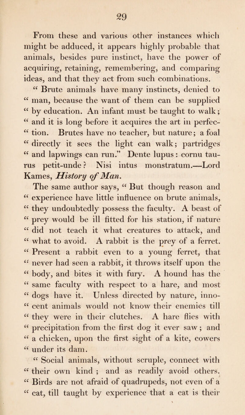 From these and various other instances which might be adduced, it appears highly probable that animals, besides pure instinct, have the power of acquiring, retaining, remembering, and comparing ideas, and that they act from such combinations. i£ Brute animals have many instincts, denied to u man, because the want of them can be supplied “ by education. An infant must be taught to walk; u and it is long before it acquires the art in perfec- “ tion. Brutes have no teacher, but nature; a foal “ directly it sees the light can walk; partridges “ and lapwings can run.” Dente lupus: cornu tau- rus petit-unde ? Nisi intus monstratum.—Lord Karnes, History of Man. The same author says, u But though reason and u experience have little influence on brute animals, cc they undoubtedly possess the faculty. A beast of “ prey would be ill fitted for his station, if nature “ did not teach it what creatures to attack, and “ what to avoid. A rabbit is the prey of a ferret. “ Present a rabbit even to a young ferret, that c*' never had seen a rabbit, it throws itself upon the “ body, and bites it with fury. A hound has the C( same faculty with respect to a hare, and most “ dogs have it. Unless directed by nature, inno- “ cent animals would not know their enemies till ee they were in their clutches. A hare flies with ee precipitation from the first dog it ever saw; and “ a chicken, upon the first sight of a kite, cowers “ under its dam. “ Social animals, without scruple, connect with cc their own kind ; and as readily avoid others. “ Birds are not afraid of quadrupeds, not even of a “ cat, till taught by experience that a cat is their