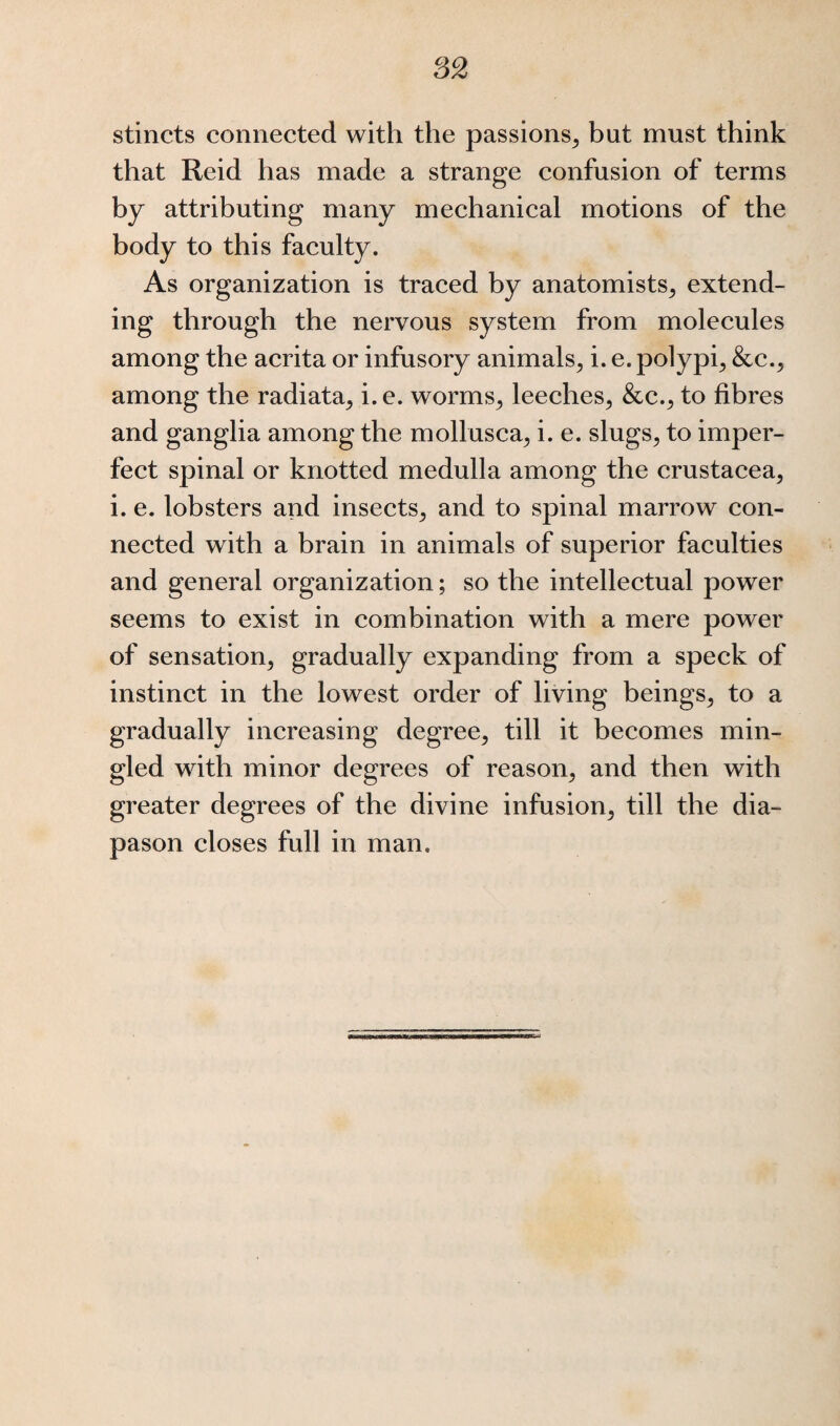 stincts connected with the passions, bnt must think that Reid has made a strange confusion of terms by attributing many mechanical motions of the body to this faculty. As organization is traced by anatomists, extend¬ ing through the nervous system from molecules among the acrita or infusory animals, i. e. polypi, &c., among the radiata, i. e. worms, leeches, &c., to fibres and ganglia among the mollusca, i. e. slugs, to imper¬ fect spinal or knotted medulla among the Crustacea, i. e. lobsters and insects, and to spinal marrow con¬ nected with a brain in animals of superior faculties and general organization; so the intellectual power seems to exist in combination with a mere power of sensation, gradually expanding from a speck of instinct in the lowest order of living beings, to a gradually increasing degree, till it becomes min¬ gled with minor degrees of reason, and then with greater degrees of the divine infusion, till the dia¬ pason closes full in man.