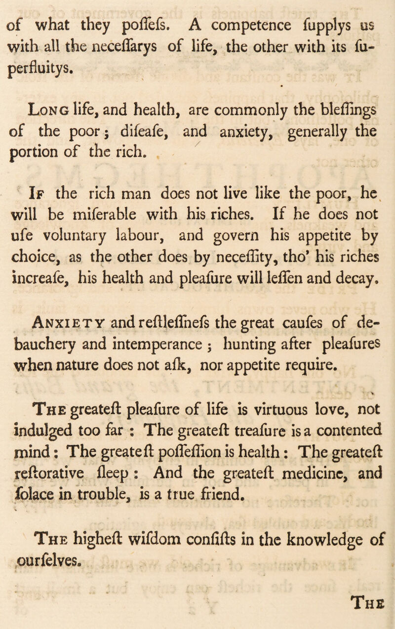 of what they poflefs. A competence fupplys os with all the neceflarys of life, the other with its fa- perfiuitys. Long life, and health, are commonly the bleffings of the poor; difeafe, and anxiety, generally the portion of the rich. If the rich man does not live like the poor, he will be miferable with his riches. If he does not ufe voluntary labour, and govern his appetite by choice, as the other does by neceffity, tho* his riches increafe, his health and pleafure will lefien and decay. Anxiety and reftleffnefs the great caufes of de¬ bauchery and intemperance ; hunting after pleafures when nature does not alk, nor appetite require. ■ V The greateft pleafure of life is virtuous love, not indulged too far : The greateft treafure is a contented mind: The greateft pofleffion is health: The greateft reftorative fleep : And the greateft medicine, and folace in trouble, is a true friend. The higheft wifdom confifts in the knowledge of ourfelves.