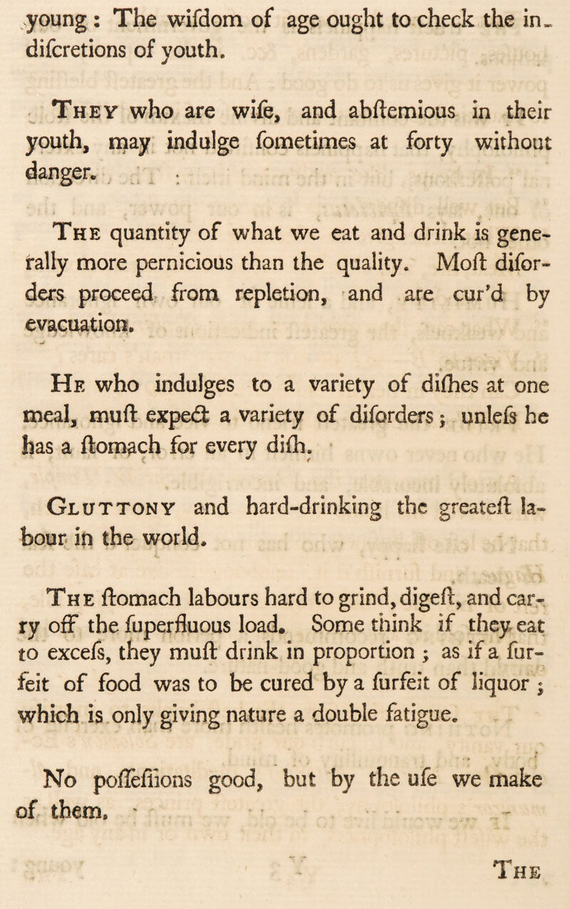 young : The wifdom of age ought to check the in* difcretions of youth. They who are wife, and abftemious in their ■k, • * youth, may indulge fometimes at forty without danger. . The quantity of what we eat and drink is gene* rally more pernicious than the quality. Mod: difor- ders proceed from repletion, and are cur'd by evacuation* He who indulges to a variety of diflies at one meal, muft exped a variety of diforders; unlefs he has a ftomach for every difli. Gluttony and hard-drinking the greateft la¬ bour in the world. * “ * The ftomach labours hard to grind,digeft, and car¬ ry off the fuperfluous load. Some think if they eat to excefs, they muft drink in proportion ; as if a for¬ feit of food was to be cured by a furfeit of liquor j which is only giving nature a double fatigue. ■ • * No pofteffions good, but by the ufe we make of them, - •