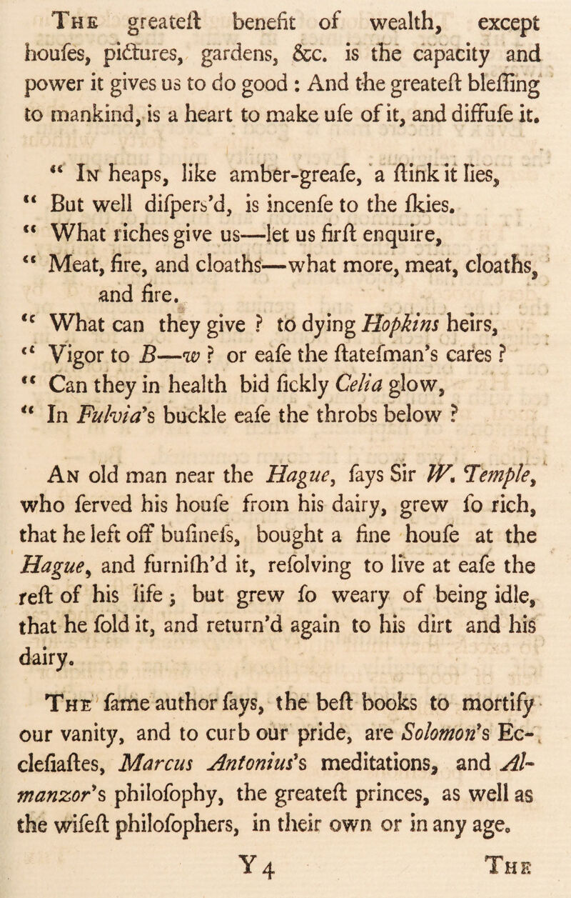 The greateft benefit of wealth, except hoiifes, pictures, gardens, &c. is the capacity and power it gives us to do good : And the greateft bleffing to mankind, is a heart to make ufe of it, and diffufe it. <c In heaps, like amber-greafe, a ftink it lies, €< But well difpers’d, is incenfe to the fkies. <c What riches give us—let us firft enquire, “ Meat, fire, and cloaths—what more, meat, cloaths, and fire. rfg , j ' <c What can they give? to dying Hopkins heirs, 4 / ^ . . __ J <c Vigor to B—w ? or eafe the ftatefman’s cares ? tc Can they in health bid fickly Celia glow, u In Fulvia’s buckle eafe the throbs below ? j An old man near the Hague, fays Sir W, Temple, who ferved his houfe from his dairy, grew fo rich, that he left off bufinefs, bought a fine houfe at the Hague, and furnifh’d it, refolving to live at eafe the reft of his life 3 but grew fo weary of being idle, that he fold it, and return'd again to his dirt and his dairy. The fame author fays, the beft books to mortify our vanity, and to curb our pride, are Solomon's Ec~ clefiaftes, Marcus Antonius's meditations, and Ah manzor's philofophy, the greateft princes, as well as the wifeft philofophers, in their own or in any age* Y 4 The