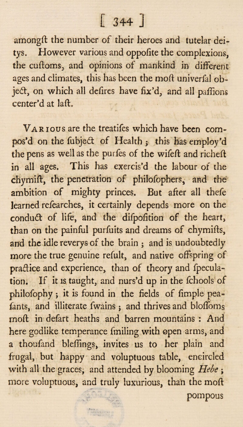 [ 3+4 ] amongft the number of their heroes and tutelar dei- tys. However various and oppofite the complexions, the cuftoms, and opinions of mankind in different ages and climates, this has been the mo ft univerfal ob« je<ft, on which all defiles have fix'd, and all paffions center'd at laft. Various are the treatifes which have been com* pos'd on the fubjed: of Health ; this has employ'd the pens as well as the purfes of the wifeft and richeft in all ages. This has exercis'd the labour of the chymift, the penetration of philofophers, and the ambition of mighty princes. But after all thefe learned refearches, it certainly depends more on the condud of life, and the difpofition of the heart, than on the painful purfuits and dreams of chymifts, and the idle reverys of the brain ; and is undoubtedly more the true genuine refult, and native offspring of praftice and experience, than of theory and fpecula- tion. If it is taught, and nurs’d up in the fchools of philofophy ; it is found in the fields of Ample pea* fants, and illiterate fwains $ and thrives and bloffoms mod in defart heaths and barren mountains : And here godlike temperance fmiling with open arms, and a thoufand blefiings, invites us to her plain and frugal, but happy and voluptuous table, encircled with all the graces, and attended by blooming Hebe ; more voluptuous, and truly luxurious, than the mod pompous
