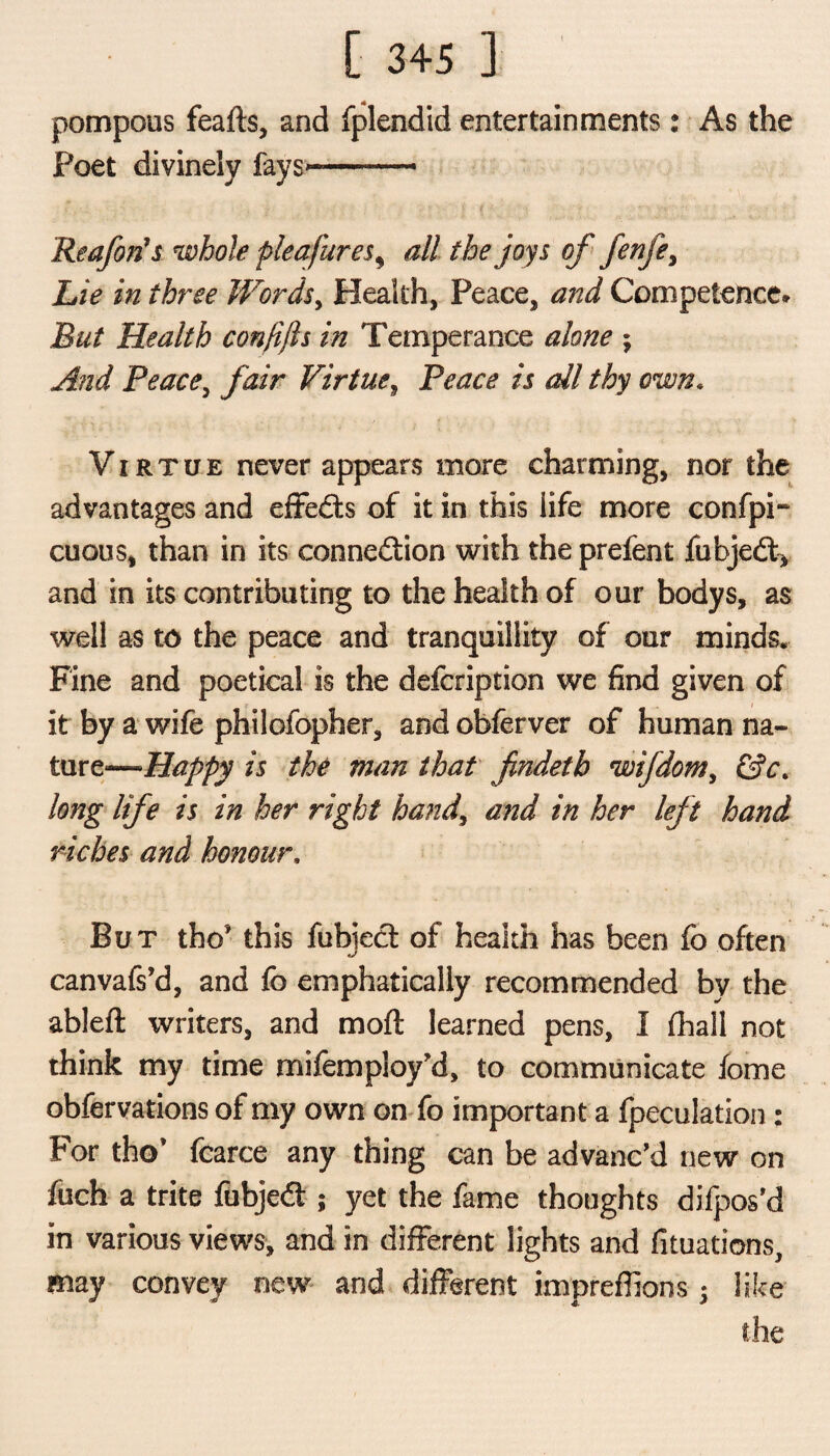 pompous feafts, and fplendid entertainments: As the Poet divinely fays*-——- Rcafon's whole plea fur es, all the joys of fenfe. Lie in three Words, Health, Peace, and Competence* But Health con ft ft s in Temperance alone ; And Peace, fair Virtue, Peace is all thy own. Virtue never appears more charming, nor the advantages and effedts of it in this life more confpi- cuous, than in its connection with the prefent fubjedt, and in its contributing to the health of our bodys, as well as to the peace and tranquillity of our minds. Fine and poetical is the defcription we find given of it by a wife philofopher, and obferver of human na¬ ture*—Happy is the man that findeth wifdom, &c. long life is in her right hand, and in her left hand riches and honour, But tho' this fubjedt of health has been fo often canvafs’d, and fo emphatically recommended by the ableft writers, and moft learned pens, I fhall not think my time mifemploy’d, to communicate iome obfervations of my own on fo important a fpeculation: For tho* fcarce any thing can be advanc'd new on fuch a trite fubjedt; yet the fame thoughts difpos’d in various views, and in different lights and fituations, may convey new and different impreffions • like the