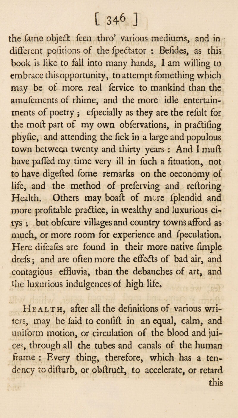 [ 34^ ] the fame objed feen thro’ various mediums, and in different positions of the fpedator : Befldes, as this book is like to fall into many hands, I am willing to embrace this opportunity, to attempt fomething which may be of more real fervice to mankind than the amufements of rhime, and the more idle entertain¬ ments of poetry $ efpecially as they are the refult for the moft part of my own obfervations, in pra&ifing phylic, and attending the fick in a large and populous town between twenty and thirty years : And 1 muff have paffed my time very ill in fuch a fituation, not to have digefted fome remarks on the oeconomy of life, and the method of preferving and reftoring Health. Others may boaft of more fplendid and more profitable pradice, in wealthy and luxurious ci- tys ; but obfcure villages and country towns afford as much, or more room for experience and fpeculation. Here difeafes are found in their more native fimple drefs; and are often more the effeds of bad air, and contagious effluvia, than the debauches of art, and the luxurious indulgences of high life. Health, after all the definitions of various wri¬ ters, may be laid to confift in an equal, calm, and uniform motion, or circulation of the blood and jui¬ ces, through all the tubes and canals of the human frame : Every thing, therefore, which has a ten¬ dency to difturb, or obftrud, to accelerate, or retard this