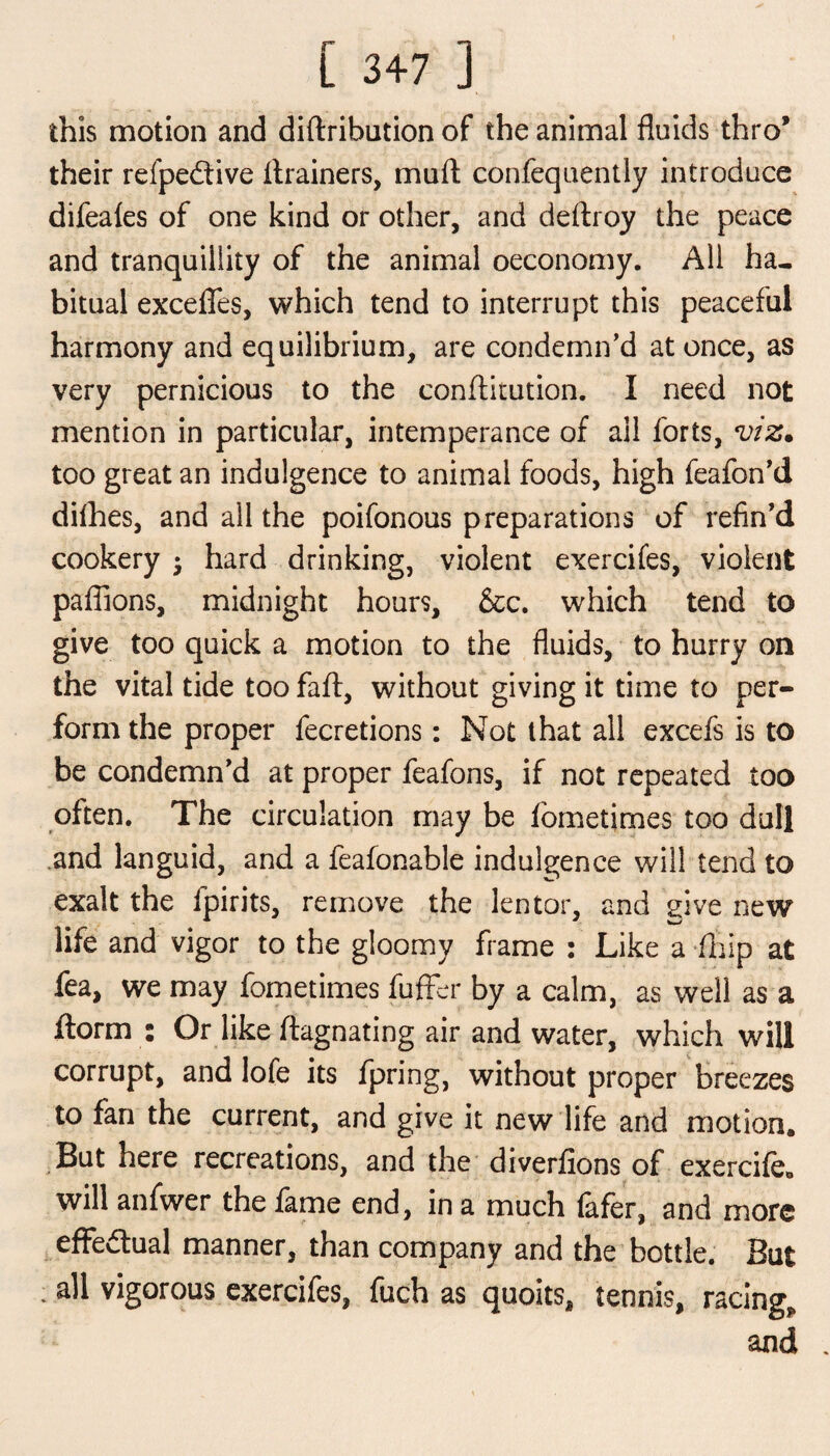this motion and diftribution of the animal fluids thro’ their refpediive ilrainers, mart confequently introduce difeales of one kind or other, and deftroy the peace and tranquillity of the animal oeconomy. All ha¬ bitual excefles, which tend to interrupt this peaceful harmony and equilibrium, are condemn’d at once, as very pernicious to the conftitution. I need not mention in particular, intemperance of ail forts, viz. too great an indulgence to animal foods, high feafon’d difhes, and all the poifonous preparations of refin’d cookery $ hard drinking, violent exercifes, violent pafiions, midnight hours, &c. which tend to give too quick a motion to the fluids, to hurry on the vital tide too faft, without giving it time to per¬ form the proper fecretions: Not that all excefs is to be condemn’d at proper feafons, if not repeated too often. The circulation may be fometimes too dull and languid, and a feafonable indulgence will tend to exalt the fpirits, remove the lector, and give new life and vigor to the gloomy frame : Like a fhip at fea, we may fometimes fuffer by a calm, as well as a ftorm : Or like ftagnating air and water, which will corrupt, and lofe its fpring, without proper breezes to fan the current, and give it new life and motion. But here recreations, and the diverfions of exercife. will anfwer the fame end, in a much (afer, and more effectual manner, than company and the bottle. But - vigorous exercifes, fuch as quoits, tennis, racing* and