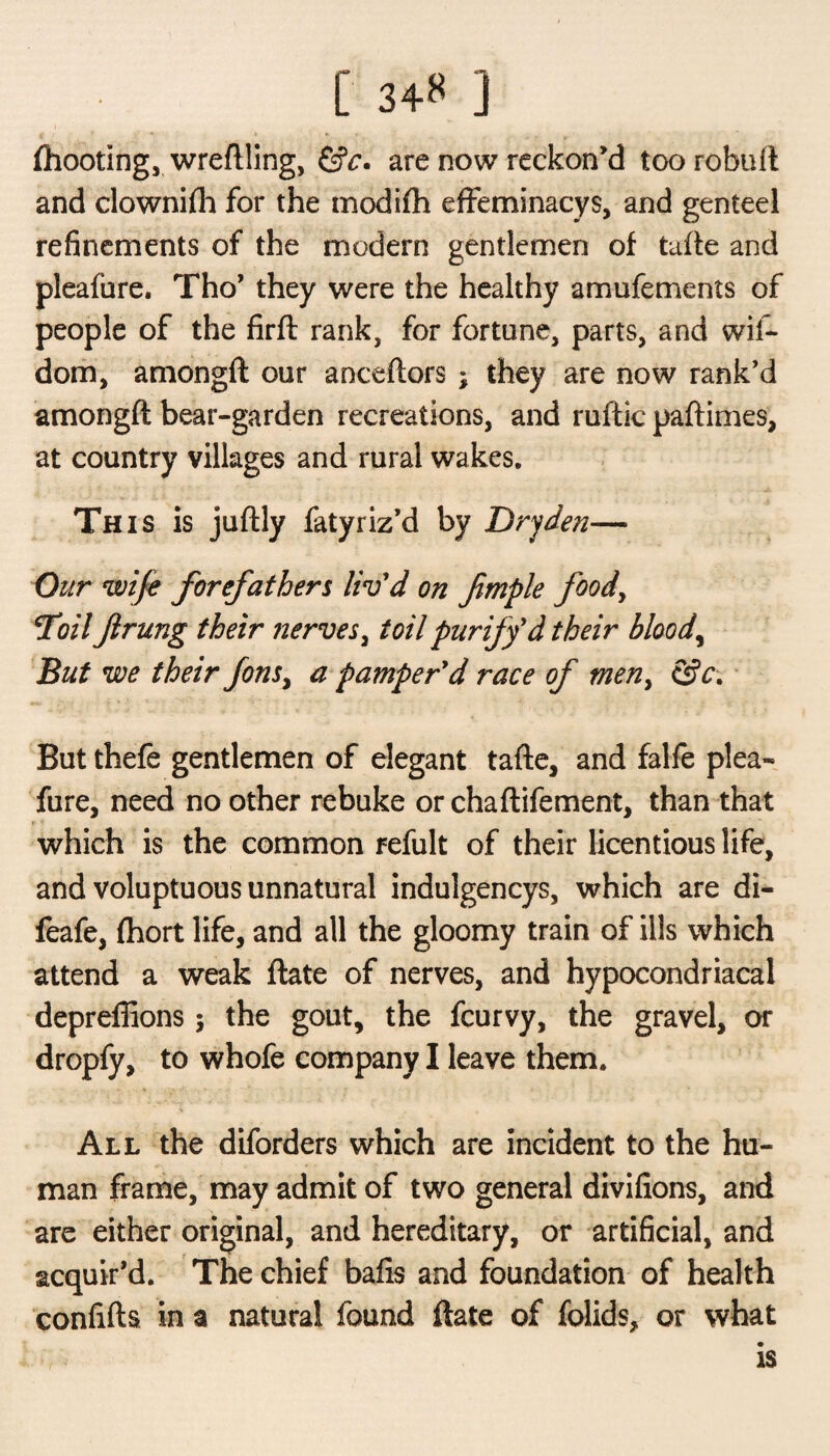[ 34** ] (hooting, wreflling, &c. are now reckon’d too robufi and clownijfh for the modifh effeminacy s, and genteel refinements of the modern gentlemen of taffe and pleafure. Tho’ they were the healthy amufements of people of the firft rank, for fortune, parts, and wil- dom, amongft our anceftors ; they are now rank’d amongft bear-garden recreations, and ruftic paftimes, at country villages and rural wakes. This is juftly fatyriz’d by Drjden— Our wife forefathers liv'd on fimple food, Toil ftrung their nerves, toil purify'd their bloody But we their fonsy a pamper'd race of men> &c. But thefe gentlemen of elegant tafte, and falfe plea¬ fure, need no other rebuke or chaftifement, than that which is the common refult of their licentious life, and voluptuous unnatural indulgencys, which are di- feafe, fhort life, and all the gloomy train of ills which attend a weak (late of nerves, and hypocondriacal depreffions; the gout, the fcurvy, the gravel, or dropfy, to whofe company I leave them. All the diforders which are incident to the hu¬ man frame, may admit of two general divifions, and are either original, and hereditary, or artificial, and acquir’d. The chief bafis and foundation of health confifts in a natural found (late of folids, or what is