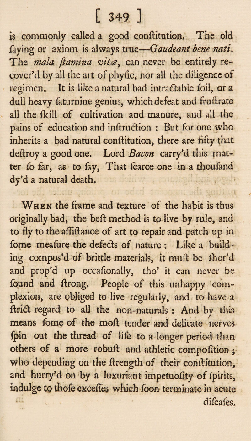 is commonly called a good conftitution. The old faying or axiom is always true—Gaudeant bene nati. The mala (lamina evittey can never be entirely re¬ cover’d by all the art of phyfic, nor all the diligence of regimen. It is like a natural bad intradabie foil, or a dull heavy faturnine genius, which defeat and fruftrate all the fkill of cultivation and manure, and all the pains of education and inftrudion : But for one who inherits a bad natural conftitution, there are fifty that deftroy a good one. Lord Bacon carry’d this mat¬ ter fo far, as to fay, That fcarce one in a thoufand dy’d a natural death. When the frame and texture of the habit is thus originally bad, the beft method is to live by rule, and to fly to the affiftance of art to repair and patch up ia fome meafure the defeds of nature : Like a build¬ ing compos’d of brittle materials, it muft be floor’d and prop’d up occafionally, tho’ it can never be found and ftrong. People of this unhappy com¬ plexion, are obliged to live regularly, and to have a ftrid regard to all the non-naturals : And by this means fome of the moft tender and delicate nerves fpin out the thread of life to a longer period than others of a more robuft: and athletic compofition • who depending on the ftrength of their conftitution, and hurry’d on by a luxuriant impetuofity of fpirits, indulge tp thofe exceffes which foon terminate in acute difeafes.