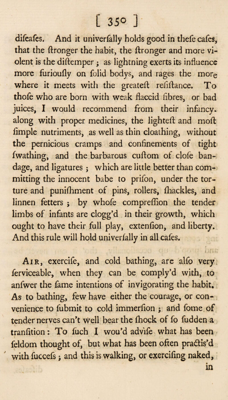 difeafes. And it univerfally holds good in thefe cafes, that the ftronger the habit, the ftronger and more vi¬ olent is the diftemper $ as lightning exerts its influence more furioufly on folid bodys, and rages the more where it meets with the greateft refiftance. To thofe who are born with weak flaccid fibres, or bad juices, I would recommend from their infancy, along with proper medicines, the lighted: and moft Ample nutriments, as well as thin cloathing, without the pernicious cramps and confinements of tight fwathing, and the barbarous cuftom of clofe ban¬ dage, and ligatures; which are little better than com¬ mitting the innocent babe to prifon, under the tor¬ ture and punifhment of pins, rollers, fhackles, and linnen fetters ; by whofe compreflion the tender limbs of infants are clogg’d in their growth, which ought to have their full play, extenfion, and liberty. And this rule will hold univerfally in all cafes. i - l f • , Air, exercife, and cold bathing, are alfo very ferviceable, when they can be comply’d with, to anfwer the fame intentions of invigorating the habit. As to bathing, few have either the courage, or con¬ venience to fubmit to cold immerfion ; and fome of tender nerves can’t well bear the fhock of fo fudden a t tranfition: To fuch I wou’d advifc what has been feldom thought of, but what has been often pra&is’d with fuccefs} and this is walking, or exercifing naked, in