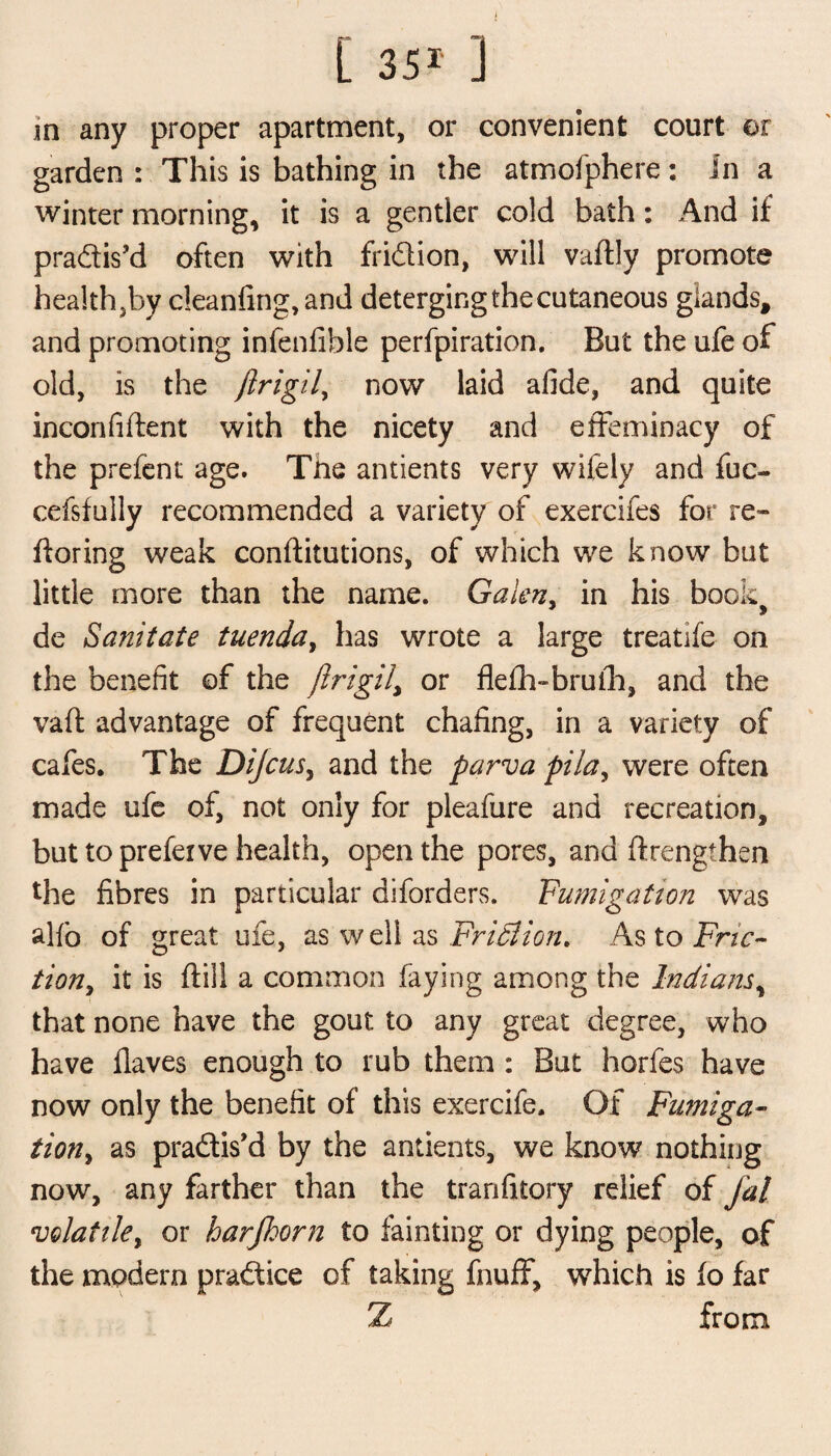 in any proper apartment, or convenient court or garden : This is bathing in the atmofphere: In a winter morning, it is a gentler cold bath: And if pradis’d often with fridion, will vaftly promote health,by cleanfing, and deterging the cutaneous glands, and promoting infenfible perfpiration. But the ufe of old, is the ftrigil, now laid afide, and quite inconfiftent with the nicety and effeminacy of the prefent age. The antients very wifely and fuc- cefsfully recommended a variety of exercifes for re~ ftoring weak conftitutions, of which we know but little more than the name. Galen, in his book> de Sanitate tuenda, has wrote a large treatife on the benefit of the ftrigil, or flefh-bruih, and the vaft advantage of frequent chafing, in a variety of cafes. The Dijcus, and the parva pila, were often made ufe of, not only for pleafure and recreation, but to prefeive health, open the pores, and ftrengthen the fibres in particular diforders. Fumigation was alfb of great ufe, as well as Fridlion. As to Fric¬ tion, it is ftill a common faying among the Indians, that none have the gout to any great degree, who have Haves enough to rub them : But horfes have now only the benefit of this exercife. Of Fumiga- tion> as pradis’d by the antients, we know nothing now, any farther than the tranfitory relief of J'al volatile, or harfhorn to fainting or dying people, of the modern pradice of taking fnuff, which is fo far Z from