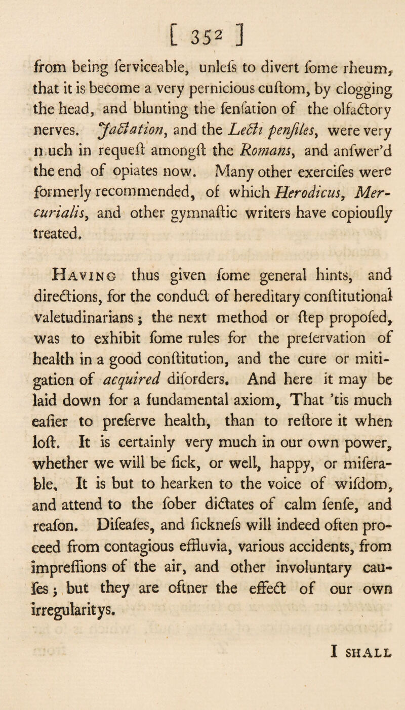 from being ferviceable, unlefs to divert fome rheum, that it is become a very pernicious cuftom, by clogging the head, and blunting the fenfation of the olfactory nerves. Javiation, and the Leffii penjilesy were very n uch in requeft amongft the Romans, and anfwer’d the end of opiates now. Many other exercifes were formerly recommended, of which Herodicns, Mer¬ curialise and other gymnaftic writers have copioufly treated. Having thus given fome general hints, and directions, for the conduct of hereditary conftitutional valetudinarians; the next method or flep propofed, was to exhibit fome rules for the prelervation of health in a good conftitution, and the cure or miti¬ gation of acquired diiorders. And here it may be laid down for a fundamental axiom. That ’tis much eafier to preferve health, than to reftore it when loft. It is certainly very much in our own power, whether we will be fick, or well, happy, or refera¬ ble, It is but to hearken to the voice of wifdom, and attend to the fober dictates of calm fenfe, and reafon. Difeafes, and ficknefs will indeed often pro¬ ceed from contagious effluvia, various accidents, from impreffions of the air, and other involuntary cau- fes $ but they are oftner the effed of our own irregular it ys. I SHALL