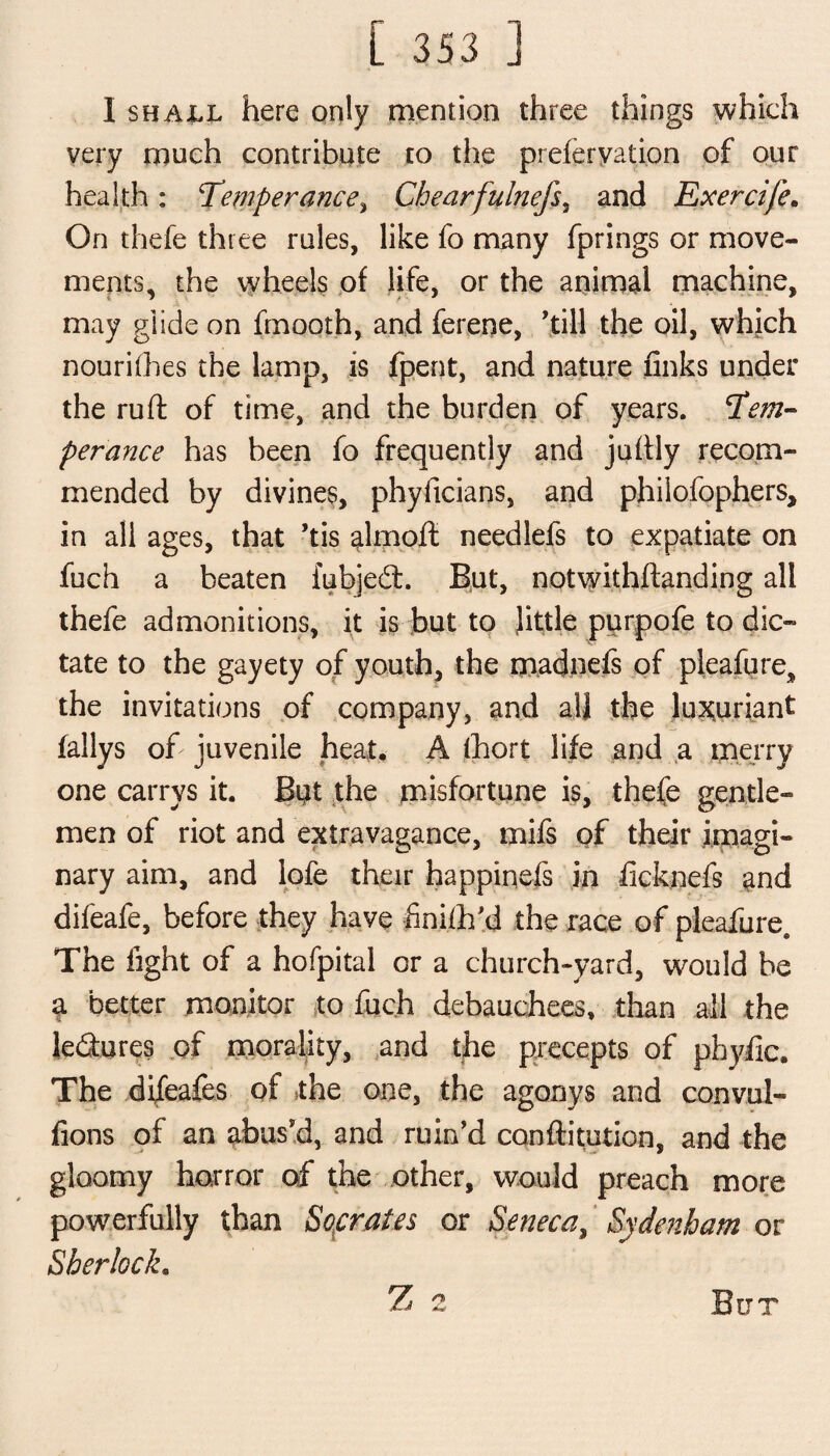 I shall here only mention three things which very much contribute to the preferyation of our health: ‘Temperance, Chearfulnefs, and Exercife. On thefe three rules, like fo many fprings or move¬ ments, the wheels of life, or the animal machine, may glide on fmooth, and ferene, 'till the oil, which nourifhes the lamp, is fpent, and nature finks under the ruft of time, and the burden of years. Tem¬ perance has been fo frequently and jufily recom¬ mended by divines, phyficians, and philofophers, in all ages, that ’tis almoft needlefs to expatiate on fuch a beaten fubjedt. But, notwithflanding all thefe admonitions, it is but to little purpofe to dic¬ tate to the gayety of youth, the madnels of pleafure, the invitations of company, and all the luxuriant fallys of juvenile heat. A fhort life and a merry one carrys it. Bat the misfortune is, thefe gentle¬ men of riot and extravagance, mifs of their imagi¬ nary aim, and lofe their happinefs in ficknefs and difeafe, before they have finish'd the race of pleafure. The fight of a hofpital or a church-yard, would he a better monitor to fuch debauchees, than all the le&ures of morality, and the precepts of phyfic. The difeafes of 5the one, the agonys and convul- fions of an abus'd, and ruin’d conftitution, and the gloomy horror of the other, would preach more powerfully than Socrates or Seneca, Sydenham or Sherlock. Z 2 But