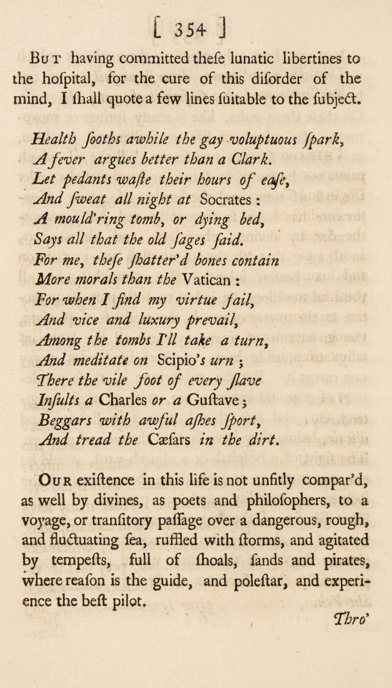 / Bu r having committed thefe lunatic libertines to the hofpital, for the cure of this diforder of the mind, I thall quote a few lines fuitable to the fubjed. Health fooths awhile the gay voluptuous /park, A fever argues better than a Clark. Let pedants wafle their hours of eafe> And fweat all night at Socrates: A mould'ring tomb, or dying bed, Says all that the old jages [aid. For me, thefe Jhatter'd bones contain More morals than the Vatican : For when I find my virtue fail, And vice and luxury prevail, Among the tombs Til take a turn, And meditate on Scipio’i urn $ There the vile foot of every flave Infults a Charles or a Guftave; Beggars with awful afhes fport, And tread the Casfars in the dirt. Our exiftence in this life is not unfitly compar’d, as well by divines, as poets and philofophers, to a voyage, or tranfitory paffage over a dangerous, rough, and fluduating fea, ruffled with ftorms, and agitated by tempefts, full of flioals, fands and pirates, where reafon is the guide, and poleftar, and experi¬ ence the beft pilot. i Thro’