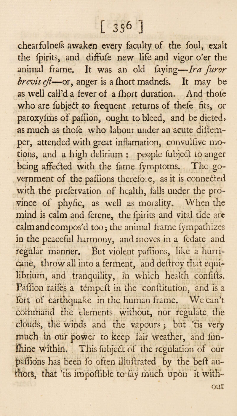 chearfulnefs awaken every faculty of the foul, exalt the fpirits, and diffufe new life and vigor o’er the animal frame. It was an old faying—Ira furor brevis ejl—or, anger is a fhort madnefs. It may be as well call’d a fever of a fhort duration. And thofe who are fubjedt to frequent returns of thefe fits, or paroxyfms of paffion, ought to bleed, and be dieted) as much as thofe who labour under an acute di{tem¬ per, attended with great inflamation, convulfive mo¬ tions, and a high delirium : people fubjedl to anger being affedted with the fame fymptoms. The go¬ vernment of the paffions therefore, as it is connedled with the prefervation of health, falls under the pro¬ vince of phyfic, as well as morality. When the mind is calm and ferene, the fpirits and vital tide are calm and compos’d too; the animal frame fympathizes in the peaceful harmony, and moves in a fedate and regular manner. But violent paffions, like a hurri¬ cane, throw all into a ferment, and dedroy that equi¬ librium, and tranquility, in which health confifts. Paffion raifes a temped in the con dilution, and is a fort of earthquake in the human frame. We can’t command the elements without, nor regulate the clouds, the winds and the vapours; but ’tis very much in our power to keep fair weather, and fun- ihine within. This fubjedt of the regulation of our paffions has been fo often iliudrated by the bed au¬ thors, that ’tis impoffible to fay much upon it with¬ out