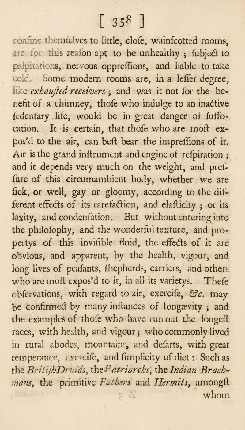 [ 35« ] confine themfelves to little, clofe, wainfcotted rooms, are fot this reafon apt to be unhealthy ; fubjedt to palpitations, nervous oppreffions, and liable to take cold, home modern rooms are, in a leffer degree, like exhaujled receivers -y and was it not tor the be¬ nefit of a chimney, thofe who indulge to an inactive fedentary life, would be in great danger ot fuffo- cauon. It is certain, that thofe who are moft ex¬ pos’d to the air, can beft bear the impreffions of it. Air is the grand inftrument and engine ot refpiration ; and it depends very much on the weight, and pref- fure of this circumambient body, whether we are tick, or well, gay or gloomy, according to the dif¬ ferent effedts of its rarefadtion, and elafticity ; or its laxity, and condenfation. But without entering into the philofophy, and the wonderful texture, and pro- pertys of this invifible fluid, the effedts of it are obvious, and apparent, by the health, vigour, and long lives of peafants, fhepherds, carriers, and others who are moft expos’d to it, in all its varietys. Thefe obfervations, with regard to air, exercife, &c. may be confirmed by many inftances of longevity ; and the examples of thofe who have run out the longeft races, with health, and vigour; who commonly lived in rural abodes, mountains, and defarts, with great temperance, exercife, and fimplicity of diet: Such as the BritijhDruids y thePat riarch si the Indian Brack- mans, the primitive Fathers and Hermits, ainongft whom