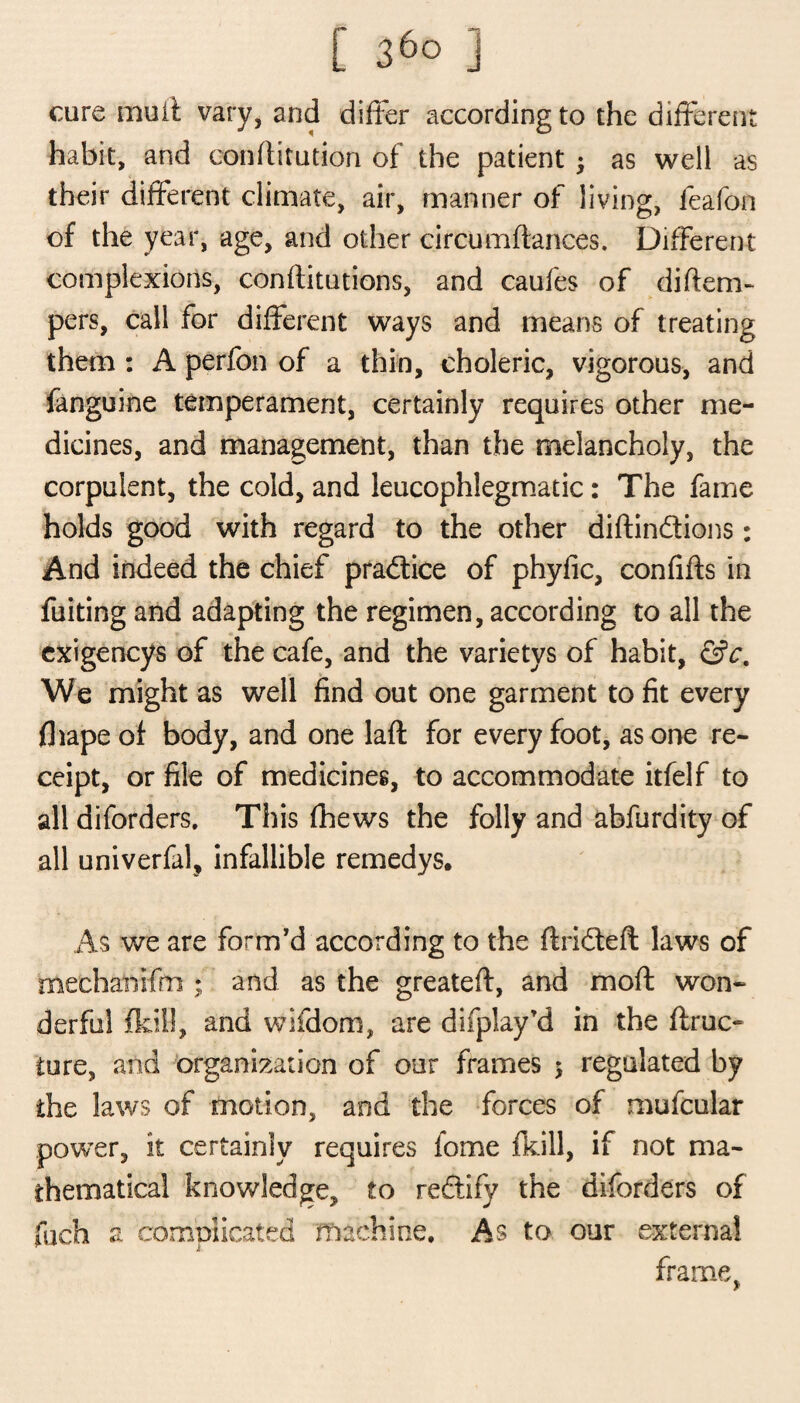 care muif vary, and differ according to the different habit, and oonftitution of the patient ; as well as their different climate, air, manner of living, feafon of the year, age, and other circumftances. Different complexions, conffitations, and caufes of diftem- pers, call for different ways and means of treating them : A perfon of a thin, choleric, vigorous, and fanguine temperament, certainly requires other me¬ dicines, and management, than the melancholy, the corpulent, the cold, and leucophlegmatic: The fame holds good with regard to the other diftin&ions: And indeed the chief practice of phyfic, confifts in fuiting and adapting the regimen, according to all the cxigencys of the cafe, and the varietys of habit, &c. We might as well find out one garment to fit every fhape of body, and one lad for every foot, as one re¬ ceipt, or file of medicines, to accommodate itfelf to all diforders. This fhews the folly and abfurdity of all univerfal, infallible remedys. As we are form'd according to the drifted laws of mechanifm ; and as the greated, and mod won¬ derful (kill, and wifdom, are difplay'd in the (frac¬ ture, and organization of our frames $ regulated by the laws of motion, and the forces of mufcular power, it certainly requires fome (kill, if not ma¬ thematical knowledge, to reftify the diforders of fuch a complicated machine. As to our external frame, y