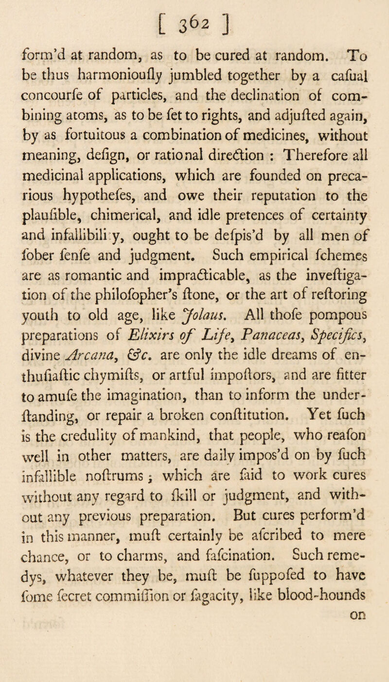 form’d at random, as to be cured at random. To be thus harmonioufly jumbled together by a cafual concourfe of particles, and the declination of com¬ bining atoms, as to be fet to rights, and adjufted again, by as fortuitous a combination of medicines, without meaning, defign, or rational dire&ion : Therefore all medicinal applications, which are founded on preca¬ rious hypothefes, and owe their reputation to the plaufible, chimerical, and idle pretences of certainty and infallibiliy, ought to be defpis’d by all men of fober fenfe and judgment. Such empirical fchemes are as romantic and impracticable, as the inveftiga- tion of the philofopher’s ftone, or the art of reftoring youth to old age, like Jolaus. All thofe pompous preparations of Elixirs of Life, Panaceas, Specifics, divine Arcana, &c. are only the idle dreams of en- thufiaftic chymifls, or artful Impofiors, and are fitter to amufe the imagination, than to inform the under- ftanding, or repair a broken conftitution. Yet fuch is the credulity of mankind, that people, who reafon well in other matters, are daily impos’d on by fuch infallible noftrums; which are faid to work cures without any regard to (kill or judgment, and with¬ out any previous preparation. But cures perform’d in this manner, muff certainly be afcribed to mere chance, or to charms, and fafcination. Such reme¬ dy s, whatever they be, muff be fuppofed to have fome fecret commifiion or fagacity, like blood-hounds on
