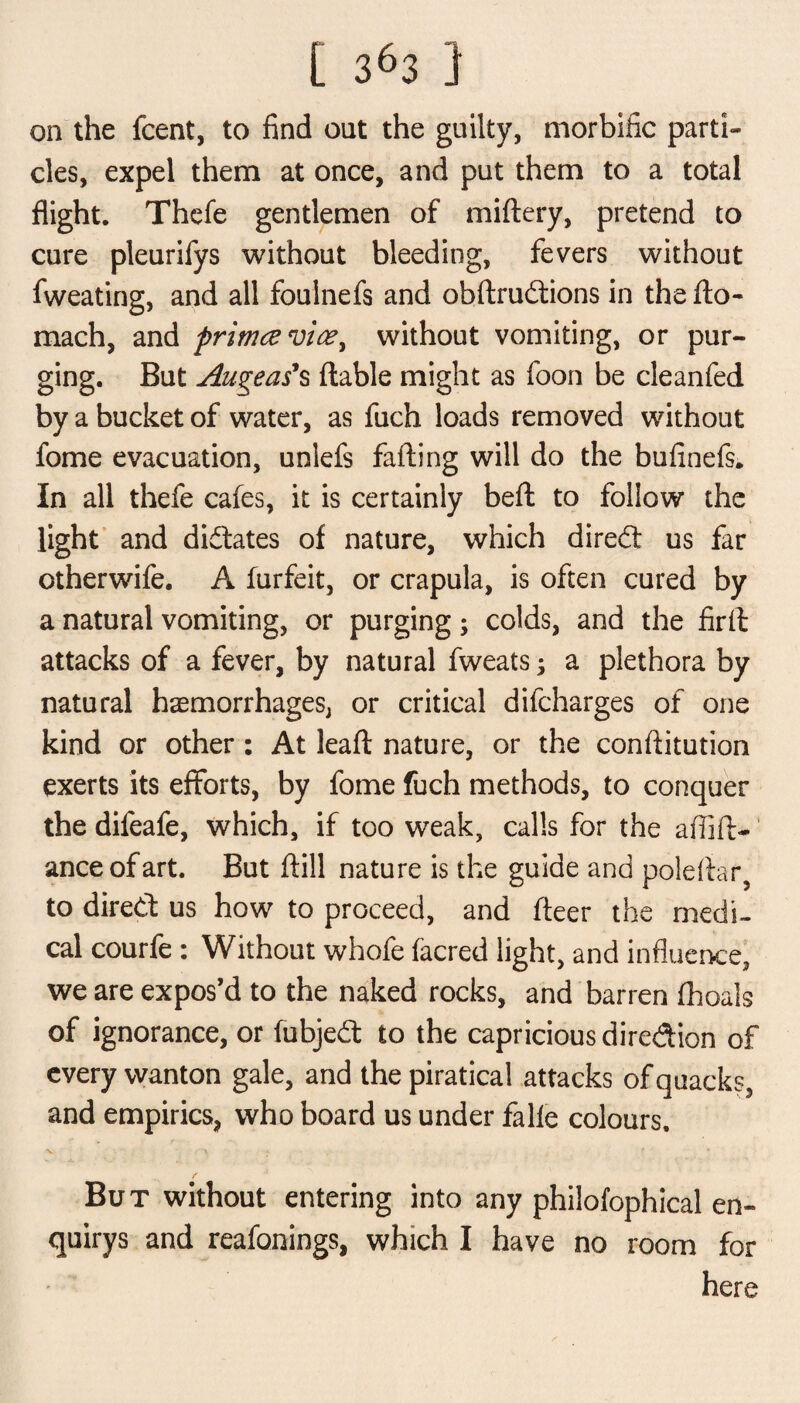 on the fcent, to find out the guilty, morbific parti¬ cles, expel them at once, and put them to a total flight. Thefe gentlemen of miftery, pretend to cure pleurifys without bleeding, fevers without fweating, and all foulnefs and obftrudions in thefto- mach, and primcevioe^ without vomiting, or pur¬ ging. But Augeas’s liable might as foon be cleanfed by a bucket of water, as fuch loads removed without fome evacuation, unlefs falling will do the bufinefs. In all thefe cafes, it is certainly bell to follow the light and dictates of nature, which dired us far otherwife. A furfeit, or crapula, is often cured by a natural vomiting, or purging; colds, and the firft attacks of a fever, by natural fweats; a plethora by natural hemorrhages, or critical difcharges of one kind or other : At leafl nature, or the conflitution exerts its efforts, by fome fuch methods, to conquer the difeafe, which, if too weak, calls for the affift- anceofart. But ftill nature is the guide and poleflar5 to dired us how to proceed, and fleer the medi¬ cal courfe : Without whofe facred light, and influence, we are expos’d to the naked rocks, and barren fhoals of ignorance, or fubjed to the capricious diredion of every wanton gale, and the piratical attacks of quacks, and empirics, who board us under falle colours, X r A • •* But without entering into any philofophical en- quirys and reafonings, which I have no room for here