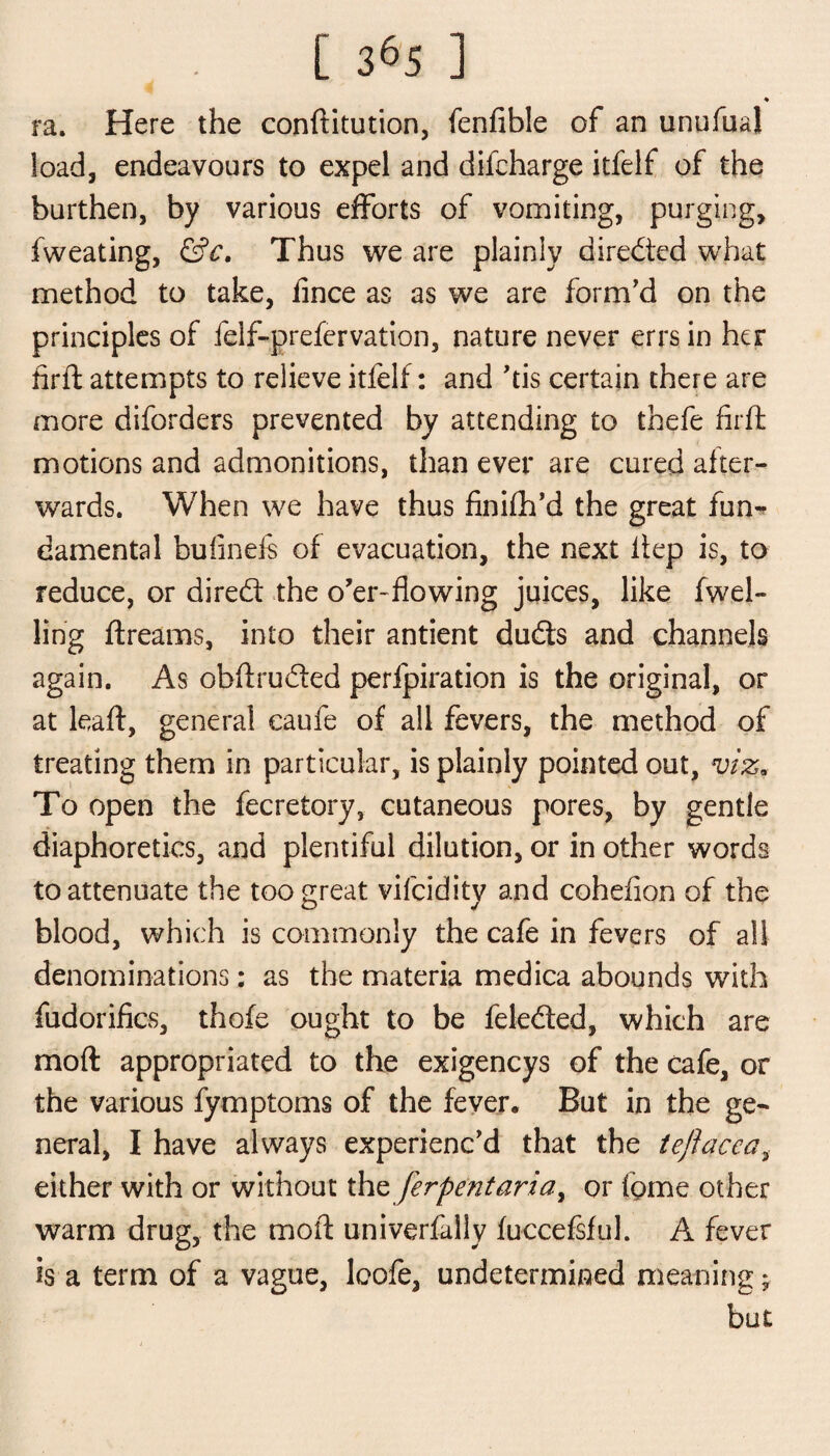 ♦ ra* Here the conftitution, fenfible of an unufual load, endeavours to expel and difcharge itfelf of the burthen, by various efforts of vomiting, purging, fweating, &c, Thus we are plainly directed what method to take, iince as as we are form'd on the principles of felf-prefervation, nature never errs in her firft attempts to relieve itfelf: and 'tis certain there are more diforders prevented by attending to thefe firft motions and admonitions, than ever are cured after¬ wards. When we have thus finifh'd the great fun¬ damental bulineis of evacuation, the next iiep is, to reduce, or dired the o'er-flowing juices, like (wel¬ ling ftreams, into their antient duds and channels again. As obftruded perfpiration is the original, or at leaft, general caufe of all fevers, the method of treating them in particular, is plainly pointed out, viz. To open the fecretory, cutaneous pores, by gentle diaphoretics, and plentiful dilution, or in other words to attenuate the too great vifeidity and coheflon of the blood, which is commonly the cafe in fevers of all denominations: as the materia medica abounds with fudorifics, thofe ought to be feleded, which are mod appropriated to the exigencys of the cafe, or the various fymptoms of the fever. But in the ge¬ neral, I have always experienc'd that the teftacca, either with or without th^ferpent aria, or feme other warm drug, the moil: univerfally fuccefsful. A fever is a term of a vague, loofe, undetermined meaning; but