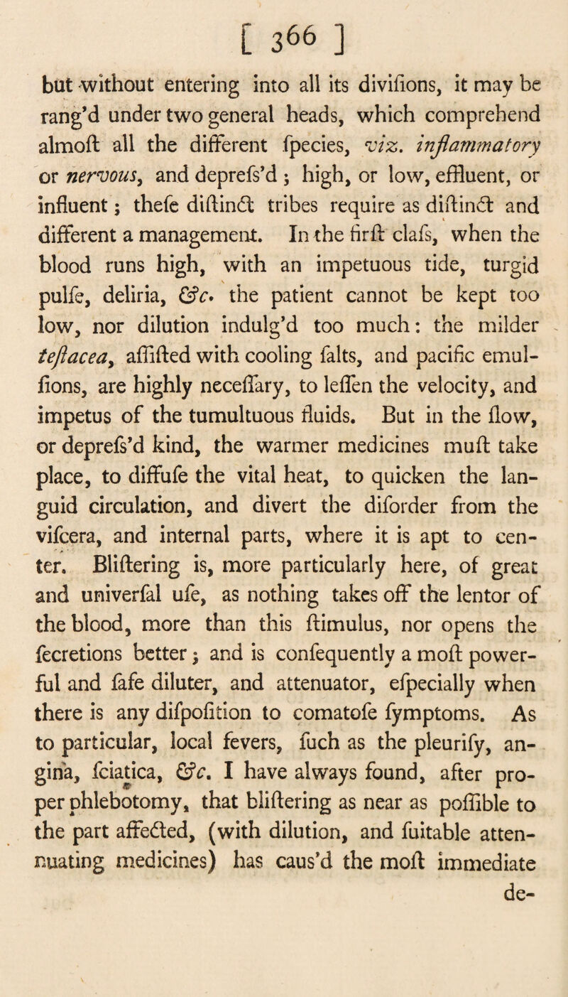 but without entering into all its divifions, it may be rang’d under two general heads, which comprehend almoft all the different fpecies, viz. inflammatory or nervous, and deprefs’d ; high, or low, effluent, or influent; thefe diftindt tribes require as diftindt and different a management. In the firft clafs, when the blood runs high, with an impetuous tide, turgid pulfe, deliria, &c. the patient cannot be kept too low, nor dilution indulg’d too much: the milder teflacea, affifted with cooling falts, and pacific emul- fions, are highly neceflary, to leffen the velocity, and impetus of the tumultuous fluids. But in the flow, or deprefs’d kind, the warmer medicines muft take place, to diffufe the vital heat, to quicken the lan¬ guid circulation, and divert the diforder from the vifcera, and internal parts, where it is apt to cen¬ ter. Bliftering is, more particularly here, of great and univerfal ufe, as nothing takes off the lentor of the blood, more than this ftimulus, nor opens the Accretions better; and is confequentlv a mofl power¬ ful and fafe diluter, and attenuator, efpecially when there is any difpofition to comatofe fymptoms. As to particular, local fevers, fuch as the pleurify, an¬ gina, fciatica, &c. I have always found, after pro¬ per phlebotomy, that bliffering as near as poffible to the part affedled, (with dilution, and fuitable atten¬ uating medicines) has caus’d the mofl immediate de-