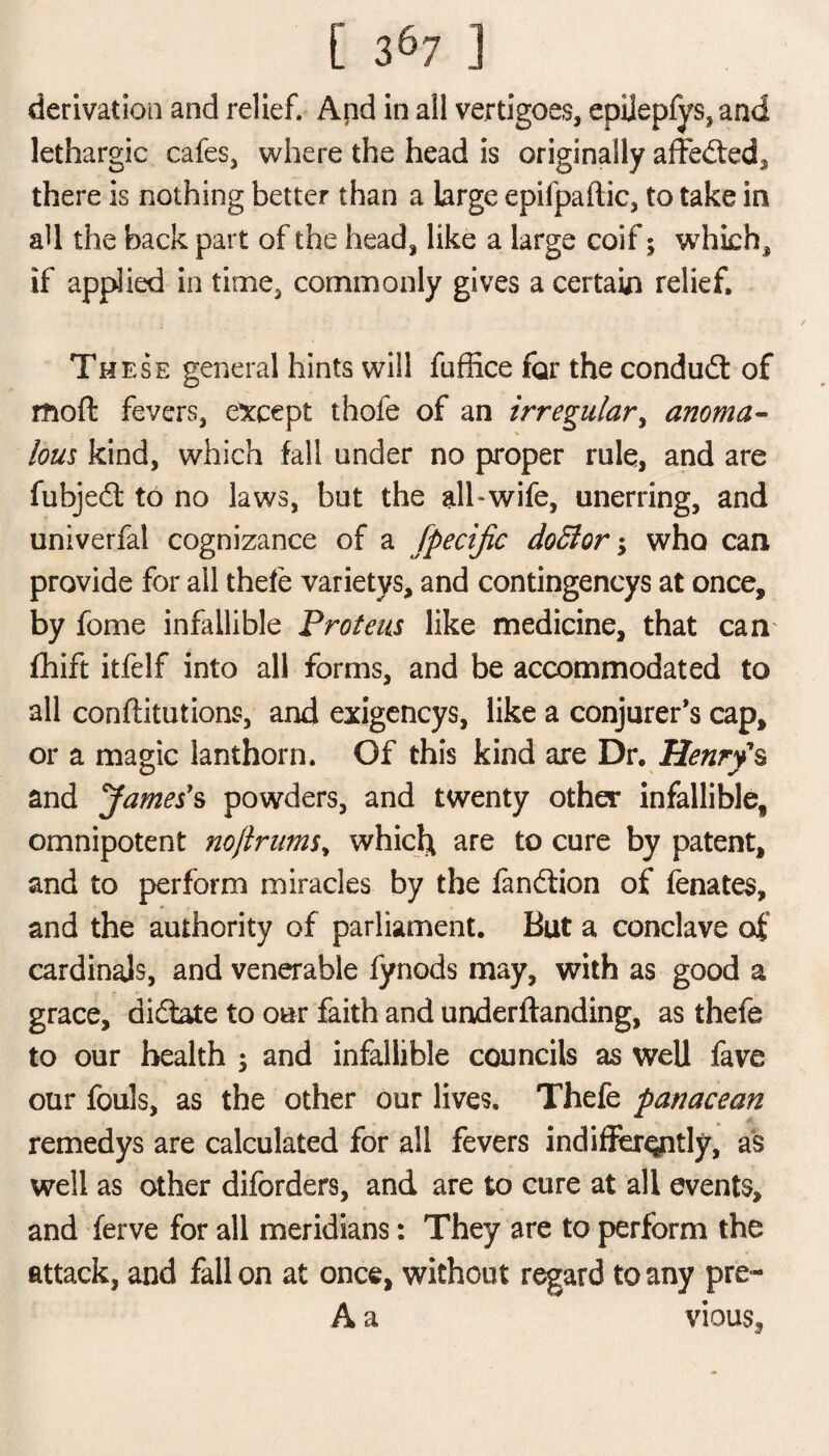 derivation and relief. Apd in all vertigoes, epijepfys, and lethargic cafes, where the head is originally affected* there is nothing better than a large epifpaftic, to take in all the back part of the head, like a large coif; wdiich, if applied in time, commonly gives a certain relief. Th ese general hints will fuflice for the condudt of moft fevers, except thofe of an irregular, anoma¬ lous kind, which fall under no proper rule, and are fubjed to no laws, but the all-wife, unerring, and univerfal cognizance of a fpecijic doSlor; who can provide for all thefe varietvs, and contingencys at once, by fome infallible Proteus like medicine, that can fhift itfelf into all forms, and be accommodated to all confutations, and exigencys, like a conjurer’s cap, or a magic lanthorn. Of this kind are Dr. Henry's and pfames's powders, and twenty other infallible, omnipotent noftrums, which are to cure by patent, and to perform miracles by the fandion of fenates, and the authority of parliament. But a conclave of cardinajs, and venerable fynods may, with as good a grace, didate to our faith and underftanding, as thefe to our health ; and infallible councils as well fave our fouls, as the other our lives. Thefe panacean remedys are calculated for all fevers indifferently, as well as other diforders, and are to cure at all events, and ferve for all meridians: They are to perform the attack, and fall on at once, without regard to any pre- A a vious.