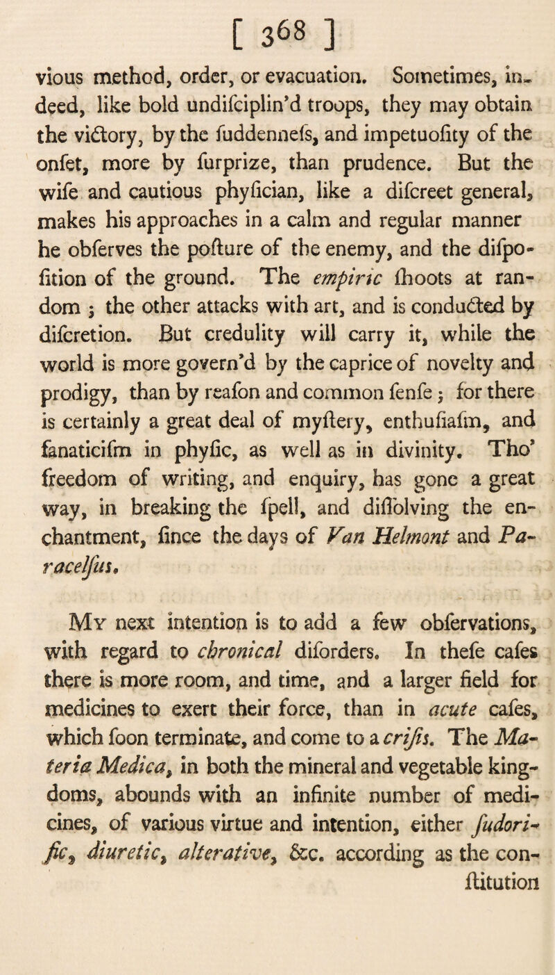 vious method, order, or evacuation. Sometimes, in* deed, like bold undifciplin’d troops, they may obtain the vidtory, by the fuddennefs, and impetuolity of the onfet, more by furprize, than prudence. But the wife and cautious phyfician, like a difcreet general* makes his approaches in a calm and regular manner he obferves the pofture of the enemy, and the diipo- fition of the ground. The empiric fhoots at ran¬ dom i the other attacks with art, and is conducted by difcretion. But credulity will carry it, while the world is more govern’d by the caprice of novelty and prodigy, than by reafon and common fenfe $ for there is certainly a great deal of myftery, enthufiafm, and fanaticifm in phyfic, as well as in divinity. The* freedom of writing, and enquiry, has gone a great way, in breaking the fpeli, and difiblving the en¬ chantment, fince the days of Fan Helmont and Pa- racelfus, My next intention is to add a few obfervations, with regard to chronical diforders. In thefe cafes there is more room, and time, and a larger field for medicines to exert their force, than in acute cafes, which foon terminate, and come to a crijis. The Ma¬ teria Medica, in both the mineral and vegetable king¬ doms, abounds with an infinite number of medi¬ cines, of various virtue and intention, either fudori- fic9 diuretic, alterative, &c. according as the con- jftitution