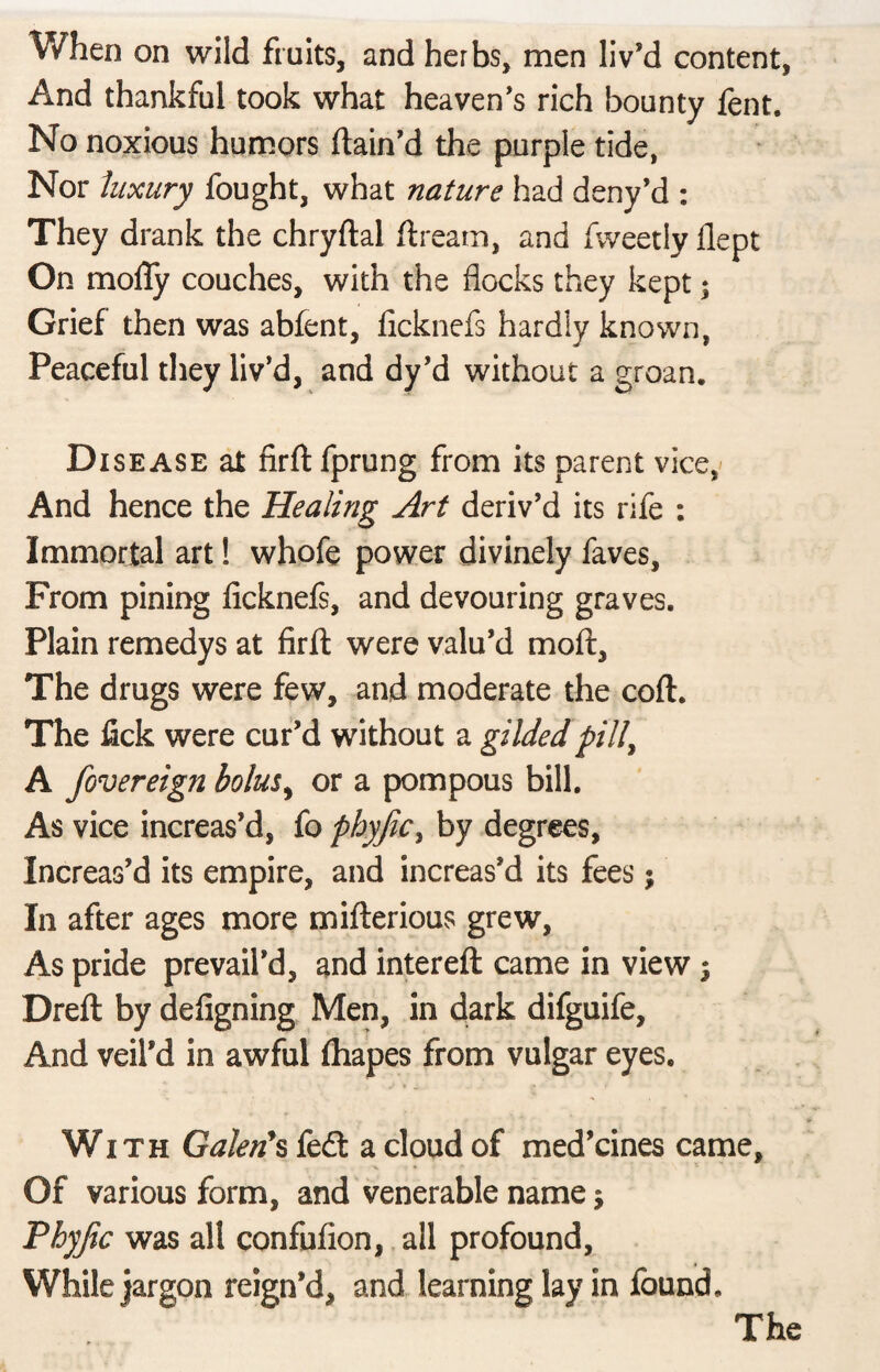When on wild fruits, and herbs, men liv’d content, And thankful took what heaven’s rich bounty fent. No noxious humors ftain’d the purple tide, Nor luxury fought, what nature had deny’d : They drank the chryftal ftream, and fweetly flept On mofly couches, with the flocks they kept; Grief then was abfent, ficknefs hardly known, Peaceful they liv’d, and dy’d without a groan. Disease at fird fprung from its parent vice, And hence the Healing Art deriv’d its rife : Immortal art! whofe power divinely faves. From pining ficknefs, and devouring graves. Plain remedys at fird were valu’d moft. The drugs were few, and moderate the cod. The fick were cur’d without a gilded pill, A fovereign bolus, or a pompous bill. As vice increas’d, fo pbyjic, by degrees, Increas’d its empire, and increas’d its fees $ In after ages more mifterious grew, As pride prevail’d, and intereft came in view; Dred by defigning Men, in dark difguife. And veil’d in awful fhapes from vulgar eyes. With Galen’s fed: a cloud of med’cines came. Of various form, and venerable name $ Pbyjic was all confufion, all profound, While jargon reign’d, and learning lay in found.