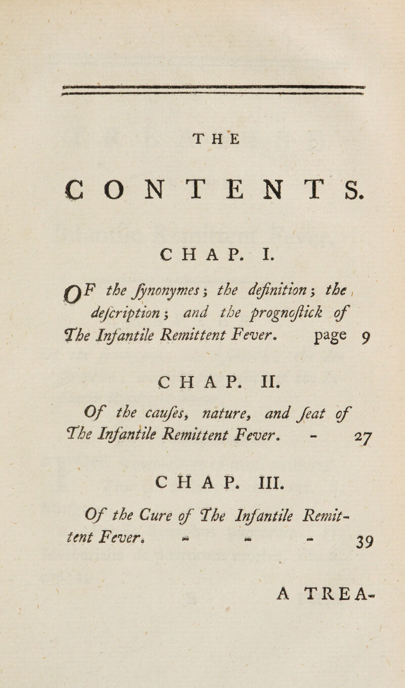 CONTENTS. CHAP. I. 0F the fynonymesthe definition; the , defer ip tion and the prognofiick of 2he Infantile Remittent Fever. page 9 s CHAP. ir. Of the caufies9 nature9 and feat of Fhe Infantile Remittent Fever. - 27 CHAP. III. Of the Cure of I he Infantile Remit¬ tent Fever. ~ - 39 A TREA»