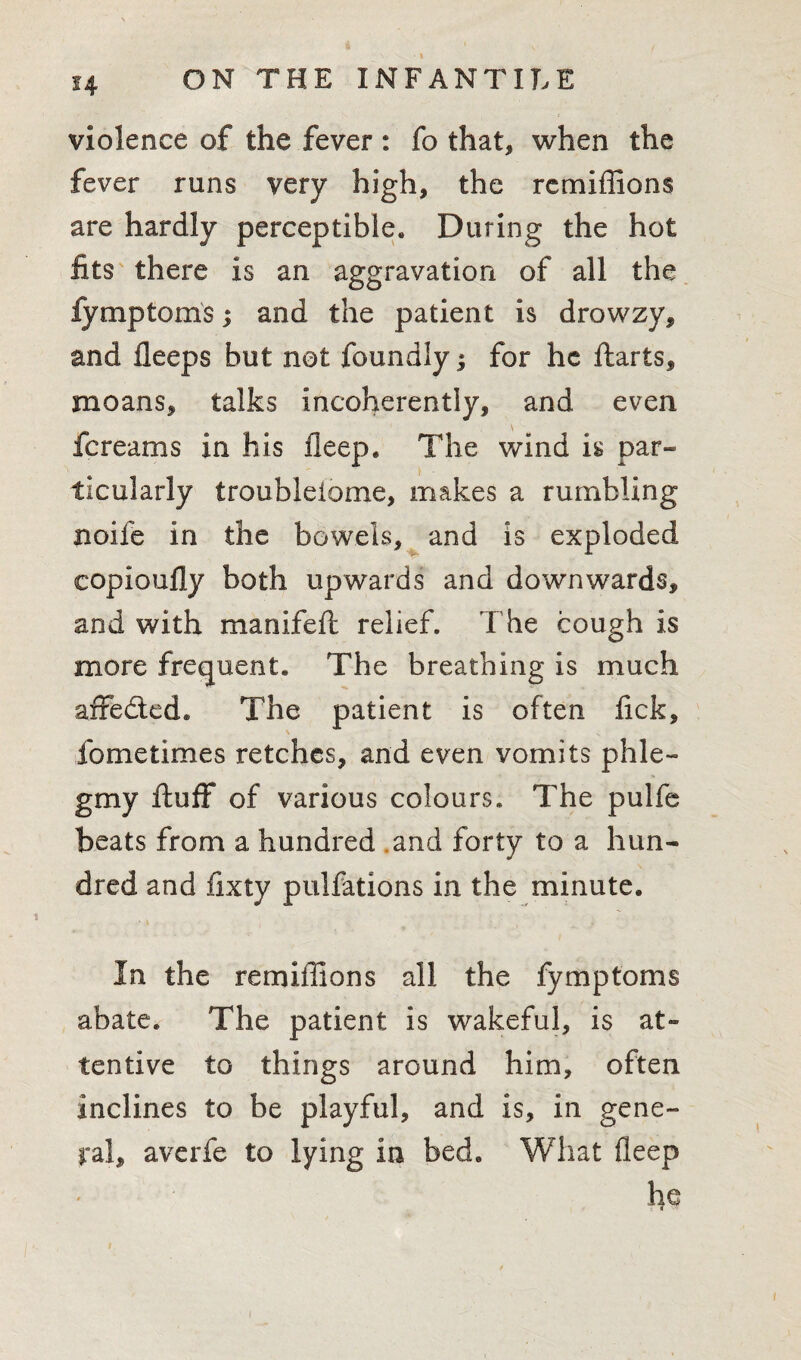 violence of the fever : fo that* when the fever runs very high, the rcmiffions are hardly perceptible. During the hot fits there is an aggravation of all the fymptoms; and the patient is drowzy, and fleeps but not foundly; for he Harts* moans, talks incoherently, and even fereams in his fleep. The wind is par¬ ticularly troubleiome, makes a rumbling noife in the bowels, and is exploded copioufly both upwards and downwards, and with manifeft relief. The cough is more frequent. The breathing is much affe&ed* The patient is often fick, fome times retches, and even vomits phle- gmy fluff of various colours. The pulfe beats from a hundred and forty to a hun¬ dred and fixty pulfations in the minute. In the remiilions all the fymptoms abate. The patient is wakeful, is at¬ tentive to things around him, often inclines to be playful, and is, in gene¬ ral, averfe to lying in bed. What fleep he