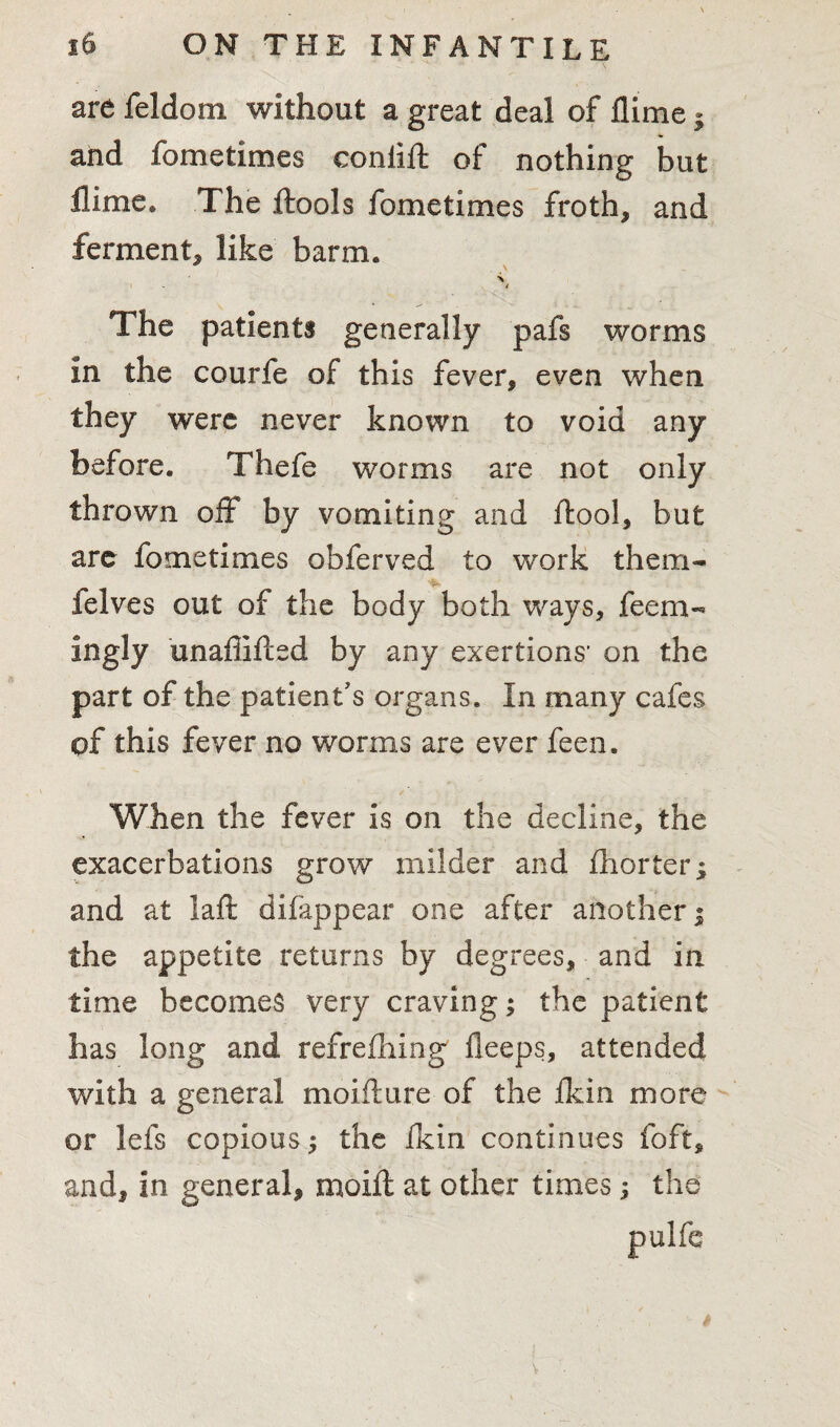 are feldom without a great deal of llime} and fometimes conlift of nothing but llime. The ftools fometimes froth, and ferment, like barm. / The patients generally pafs worms in the courfe of this fever, even when they were never known to void any before. Thefe worms are not only thrown off by vomiting and ftool, but are fometimes obferved to work them- felves out of the body both ways, feem- ingly unaffifted by any exertions’ on the part of the patient's organs. In many cafes of this fever no worms are ever feen. When the fever is on the decline, the exacerbations grow milder and fhorter; and at laft difappear one after another; the appetite returns by degrees, and in time becomes very craving; the patient has long and refreshing deeps, attended with a general moifture of the ikin more or lefs copious $ the ikin continues foft, and, in general, moift at other times; the t