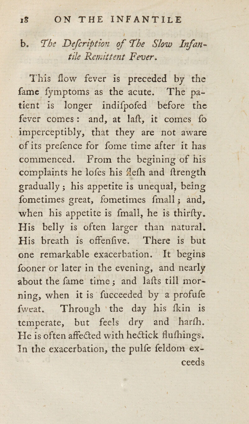 b. The Defer ip t ion of The Slow Infan¬ tile 'Remittent Fever. This flow fever is preceded by the fame fymptoms as the acute. The pa¬ tient is longer indifpofed before the fever comes: and, at laft, it comes fo imperceptibly, that they are not aware of its prefence for fome time after it has commenced. From the begining of his complaints he lofes his flefli and ftrength gradually; his appetite is unequal, being fome times great, fometimes fmall; and, when his appetite is fmail? he is thirfly. His belly is often larger than natural, H is breath is offenflve. There is but one remarkable exacerbation. It begins fooner or later in the evening, and nearly about the fame time; and lafts till mor¬ ning, when it is fucceeded by a profufe fweat. Through * the day his fkin is temperate, but feels dry and harih. Fie is often affected with heftick flufhings. In the exacerbation, the pulfe feldom ex¬ ceeds