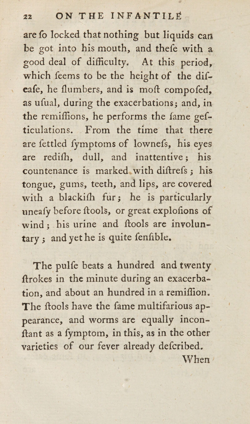 arefo locked that nothing but liquids can be got into his mouth, and thefe with a good deal of difficulty. At this period, which feems to be the height of the dif- eafe, he flumbers, and is moft compofed, as ufual, during the exacerbations; and, in the remiffions, he performs the fame gef- ticulations. From the time that there are fettled fymptoms of lownefs, his eyes are redifh, dull, and inattentive; his countenance is marked with diftrefs; his tongue, gums, teeth, and lips, are covered with a blackifh fur; he is particularly uneafy before ftools, or great exploiions of wind ; his urine and ftools are involun¬ tary ; and yet he is quite fenfible. The pulfe beats a hundred and twenty ftrokes in the minute during an exacerba¬ tion, and about an hundred in a remiffion. The ftools have the fame multifarious ap¬ pearance, and worms are equally incon- ftant as a fymptom, in this, as in the other varieties of our fever already defcribed. When