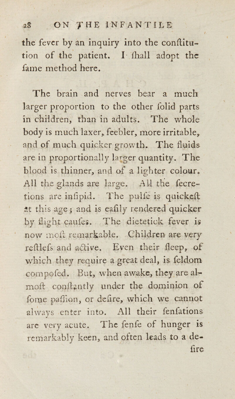 / the fever by an inquiry into the confiitu- tion of the patient. I fhall adopt the fame method here. 'The brain and nerves bear a much larger proportion to the other folid parts in children, than in adults. The whole body is much laxer, feebler, more irritable, and of much quicker growth. The fluids are in proportionally larger quantity. The blood is thinner, and of a lighter colour* All the glands are large. All the fecre- tions are infipid. The pulfe is quickefl it this age; and is eafily rendered quicker by flight caufes. The dietetick fever is now moil remarkable. Children are very reftlefs and a<5tive. Even their deep, of which they require a great deal, is feldom compofcd. But, when awake, they are ah- moft conftantly under the dominion of forue paffion, or defire, which we cannot always enter into. All their fenfations are very acute. The fenfe of hunger is remarkably keen, and often leads to a de¬ li re