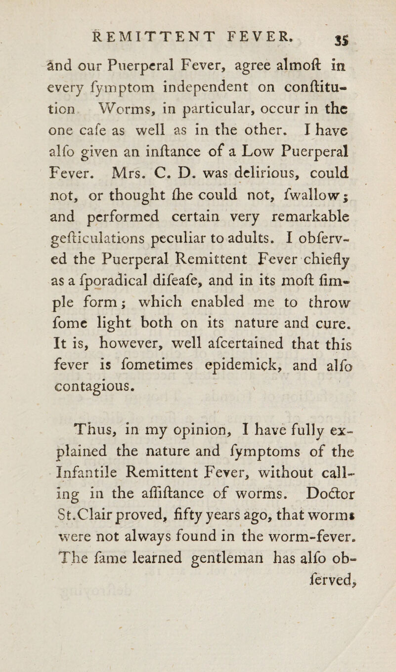 3S &nd our Puerperal Fever, agree almoft in every fymptom independent on conftitu- tion Worms, in particular, occur in the one cafe as well as in the other. I have alfo given an inflance of a Low Puerperal Fever. Mrs. C. D. was delirious, could not, or thought £he could not, fwallow; and performed certain very remarkable gefticulations peculiar to adults. I obferv- ed the Puerperal Remittent Fever chiefly as a fporadical difeafe, and in its moft fim* pie form; which enabled me to throw fome light both on its nature and cure. It is, however, well afeertained that this fever is fometimes epidemick, and alfo contagious. Thus, in my opinion, I have fully ex¬ plained the nature and fymptoms of the Infantile Remittent Feyer, without call¬ ing in the afliftance of worms. Dodtcr St.Clair proved, fifty years ago, that worms were not always found in the worm-fever. The fame learned gentleman has alfo ob- ferved.