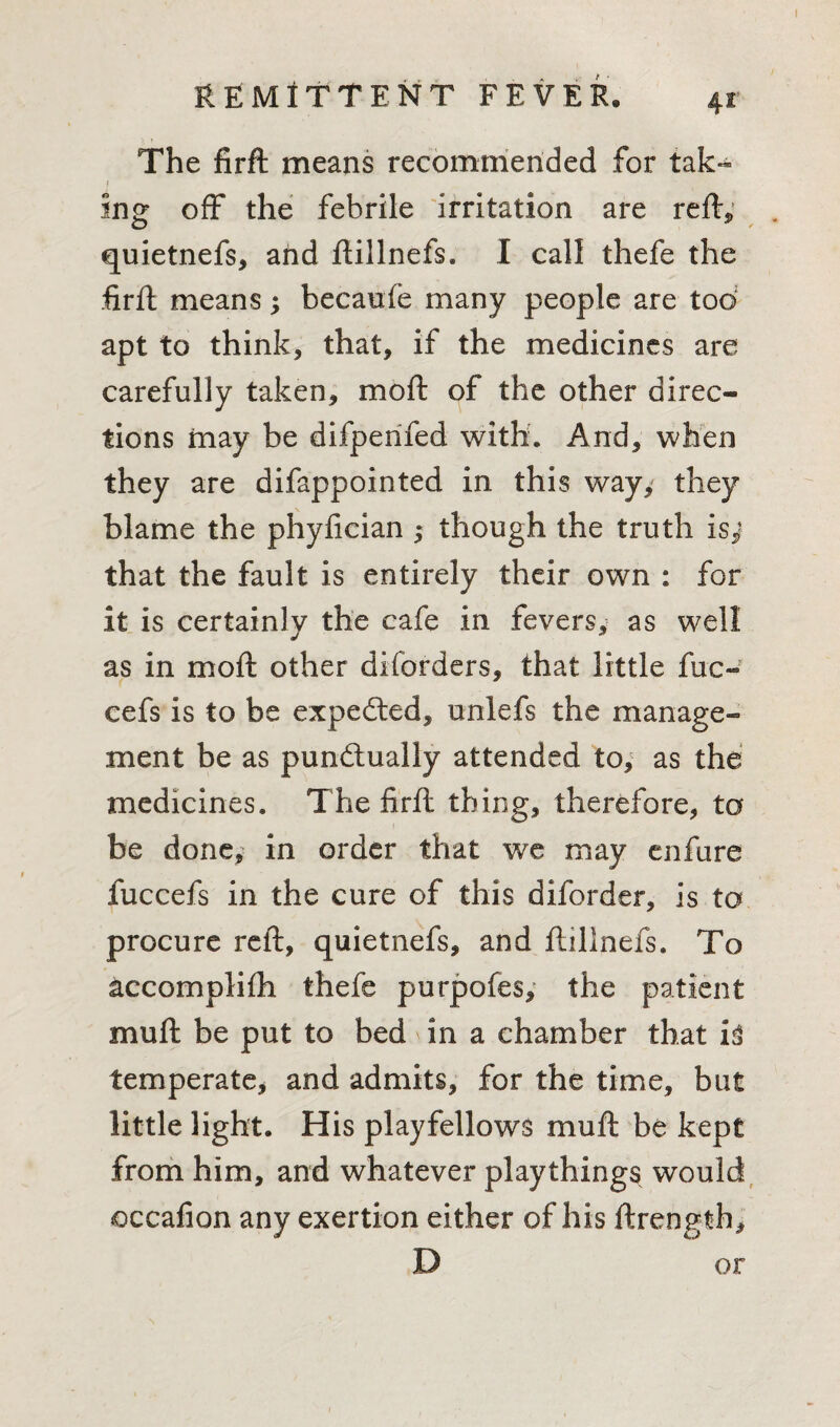 The firft means recommended for tak¬ ing off the febrile irritation are reft, quietnefs, and ftillnefs, I call thefe the ;firft means; becaufe many people are too apt to think, that, if the medicines are carefully taken, mo ft of the other direc¬ tions may be difperifed with. And, when they are difappointed in this way, they blame the phyfician ; though the truth is,* that the fault is entirely their own : for it is certainly the cafe in fevers, as well as in moft other diforders, that little fuc- cefs is to be expedted, unlefs the manage¬ ment be as punctually attended to, as the medicines. The firft thing, therefore, to be done, in order that we may enfure fuccefs in the cure of this diforder, is to procure reft, quietnefs, and ftillnefs. To accomplifti thefe purpofes, the patient muft be put to bed in a chamber that h temperate, and admits, for the time, but little light. His playfellows muft be kept from him, and whatever playthings would occafion any exertion either of his ftrength, D or