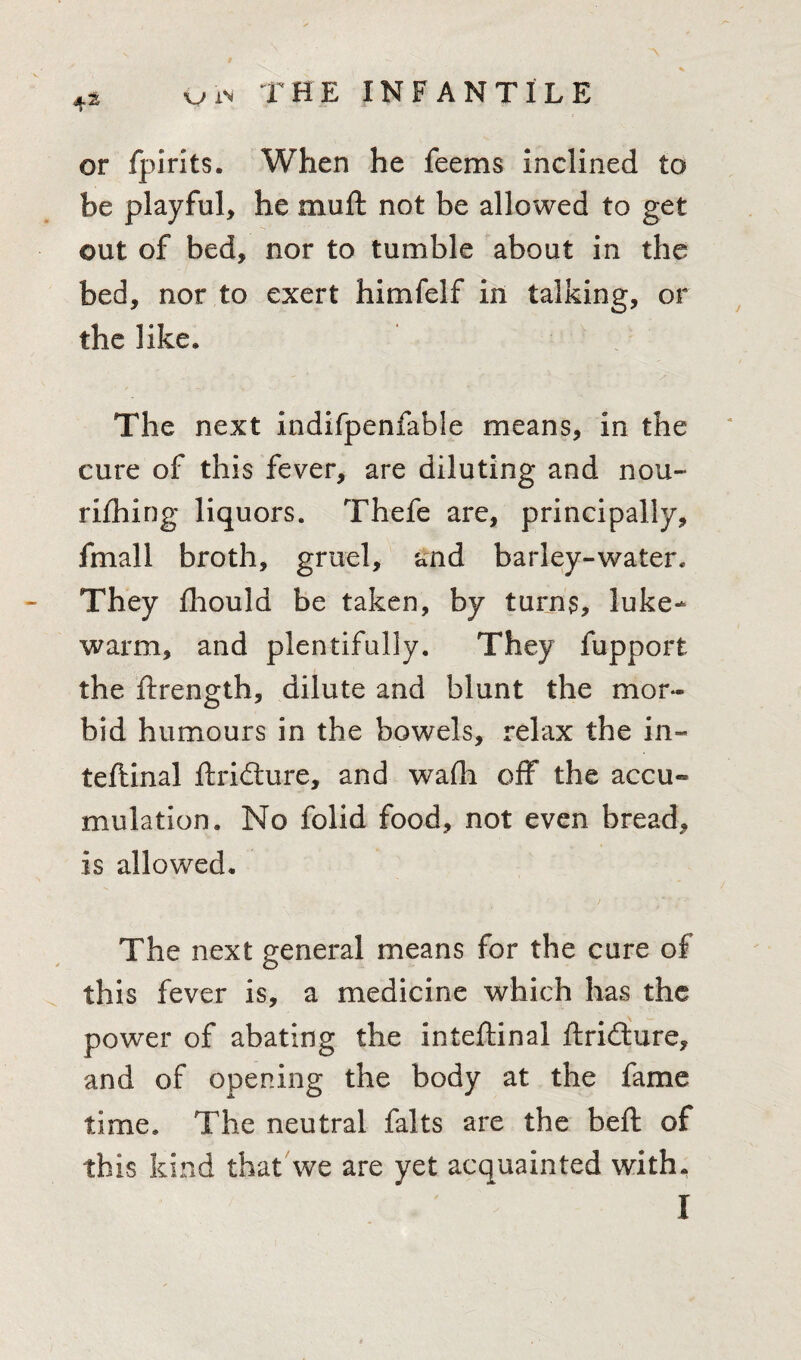 4.S or fpirits. When he feems inclined to be playful, he muft not be allowed to get out of bed, nor to tumble about in the bed, nor to exert himfelf in talking, or the like. The next indifpenfable means, in the cure of this fever, are diluting and nou¬ rishing liquors. Thefe are, principally, fmall broth, gruel, and barley-water. They Should be taken, by turns, luke¬ warm, and plentifully. They Support the Strength, dilute and blunt the mor¬ bid humours in the bowels, relax the in- teftinal Stricture, and wafli off the accu¬ mulation. No folid food, not even bread, is allowed. The next general means for the cure of this fever is, a medicine which has the power of abating the inteftinal Stricture, and of opening the body at the fame time. The neutral Salts are the beft of this kind that we are yet acquainted with.