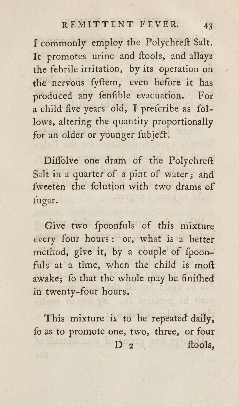 I commonly employ the Polychreft Salt. It promotes urine and ftools, and allays the febrile irritation, by its operation on the nervous fyftem, even before it has produced any fenfible evacuation. For a child five years old, I prefcribe as fol¬ lows, altering the quantity proportionally for an older or younger fubjech -f V Difiolve one dram of the Polychreft Salt in a quarter of a pint of water; and fweeten the folution with two drams of fugar. Give two fpoonfuls of this mixture every four hours: or, what is a better method, give it, by a couple of fpoon¬ fuls at a time, when the child is moil \r ’ . .. _ •• 1 awake; fo that the whole may be finhhed in twenty-four hours. ' * * i This mixture is to be repeated daily, fo as to promote one, two, three, or four D 2 ftools^