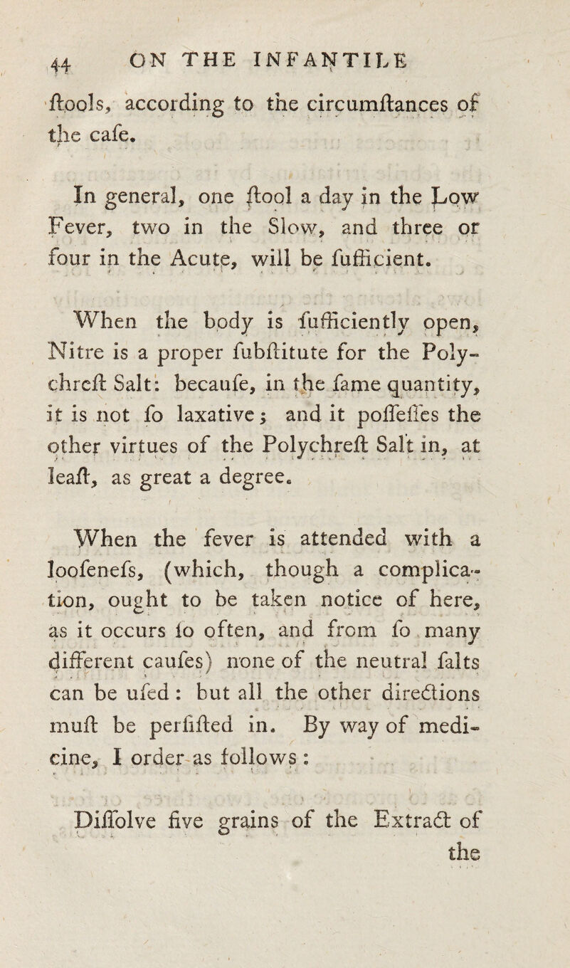 ftpols, according to the circumftances of the cafe* t In genera], one ftoql a day in the Low Fever, two in the Slow, and three or ' s ::: four in the Acute, will be fufticient. When the body is fufficiently open. Nitre is a proper fubftitute for the Poly- chi eft Salt: becaufe, in the fame quantity, it is not fo laxative j and it poffeffes the other virtues of the Polychreft Salt in, at leaft, as great a degree. When the fever is attended with a loofenefs, (which, though a complica¬ tion, ought to be taken notice of here, as it occurs io often, and from fo many different caufes) none of the neutral falts can be ufed: but all the other diredions muft be perfifted in. By way of medi¬ cine, I order as follows : -V ) , , % Diffolve five grains of the Extrad of the