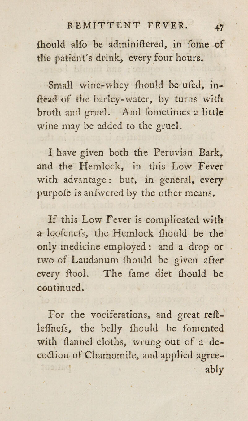 fhould alfo be adminiftered, in feme of the patient’s drink, every four hours. Small wine-whey fhould be ufed, in- ftead of the barley-water, by turns with broth and gruel. And fometimes a little wine may be added to the gruel. I have given both the Peruvian Bark, and the Hemlock, In this Low Fever with advantage: but, in general, every purpofe is anfwered by the other means. If this Low Fever is complicated with a loofenefs, the Hemlock fhould be the only medicine employed: and a drop or two of Laudanum fhould be given after every ftooh The fame diet fhould be continued. For the vociferations, and great reft- leflhefs, the belly fhould be fomented with flannel cloths, wrung out of a de¬ coction of Chamomile, and applied agree¬ ably