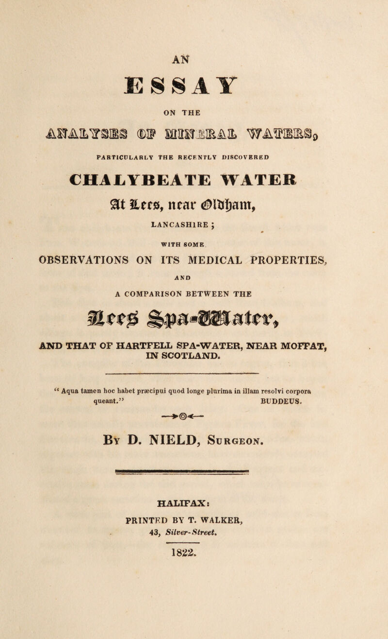 AN ESSAY ON THE ARAILTSNBa <E@ ffiHSrUEiUL WAffHIE§9 PARTICULARLY THE RECENTLY DISCOVERED CHALYBEATE WATER at nets, near <0Uji)ant, LANCASHIRE; m WITH SOME OBSERVATIONS ON ITS MEDICAL PROPERTIES, AND A COMPARISON BETWEEN THE AND THAT OF HARTFELL SPA-WATER, NEAR MOFFAT, IN SCOTLAND. u Aqua tamen hoc habet prsecipui quod longe plurima in illam resolvi corpora queant.” BUDDEUS. By D. NIELD, So RGEON. HALIFAX: PRINTED BY T. WALKER, 43, Silver^ Street. 1822