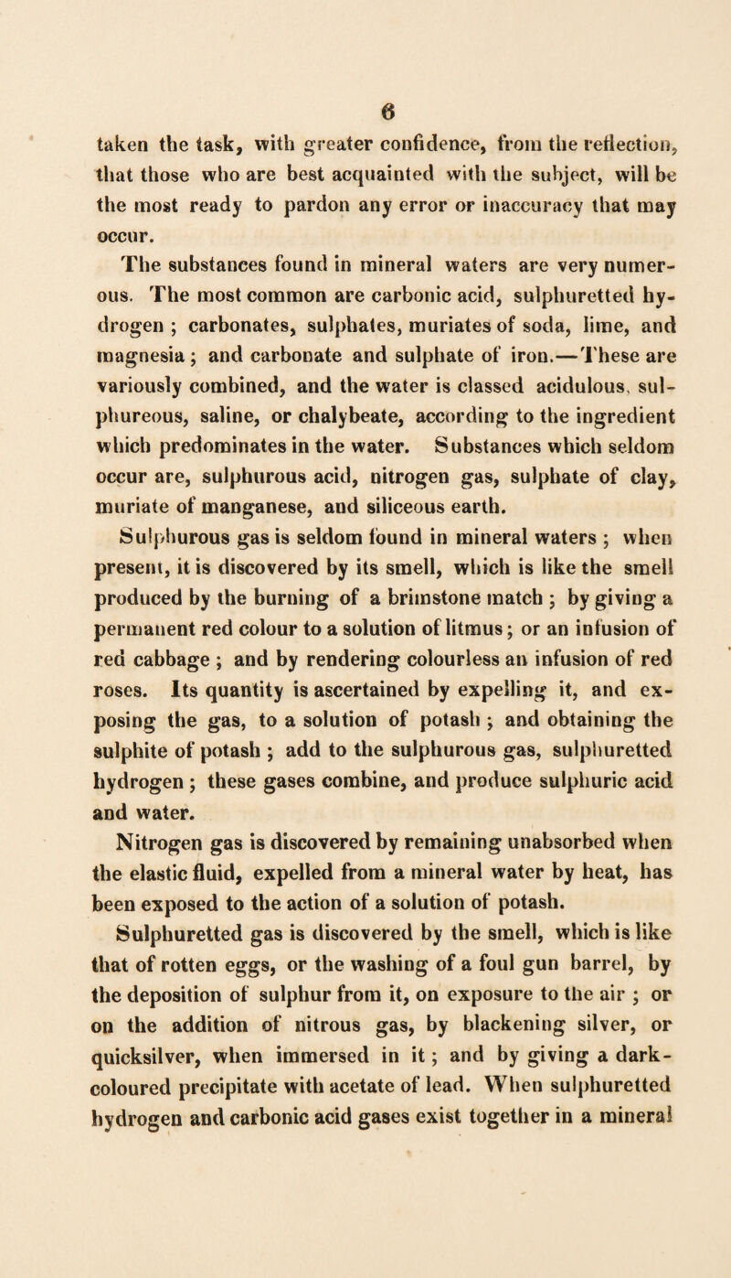 taken the task, with greater confidence, from the reflection, that those who are best acquainted with the subject, will be the most ready to pardon any error or inaccuracy that may occur. The substances found in mineral waters are very numer¬ ous. The most common are carbonic acid, sulphuretted hy¬ drogen ; carbonates, sulphates, muriates of soda, lime, and magnesia; and carbonate and sulphate of iron.—These are variously combined, and the water is classed acidulous, sul¬ phureous, saline, or chalybeate, according to the ingredient which predominates in the water. Substances which seldom occur are, sulphurous acid, nitrogen gas, sulphate of clay, muriate of manganese, and siliceous earth. Sulphurous gas is seldom found in mineral waters ; when present, it is discovered by its smell, which is like the smell produced by the burning of a brimstone match ; by giving a permanent red colour to a solution of litmus; or an infusion of red cabbage ; and by rendering colourless an infusion of red roses. Its quantity is ascertained by expelling it, and ex¬ posing the gas, to a solution of potash ; and obtaining the sulphite of potash ; add to the sulphurous gas, sulphuretted hydrogen ; these gases combine, and produce sulphuric acid and water. Nitrogen gas is discovered by remaining unabsorbed when the elastic fluid, expelled from a mineral water by heat, has been exposed to the action of a solution of potash. Sulphuretted gas is discovered by the smell, which is like that of rotten eggs, or the washing of a foul gun barrel, by the deposition of sulphur from it, on exposure to the air ; or on the addition of nitrous gas, by blackening silver, or quicksilver, when immersed in it; and by giving a dark- coloured precipitate with acetate of lead. When sulphuretted hydrogen and carbonic acid gases exist together in a mineral