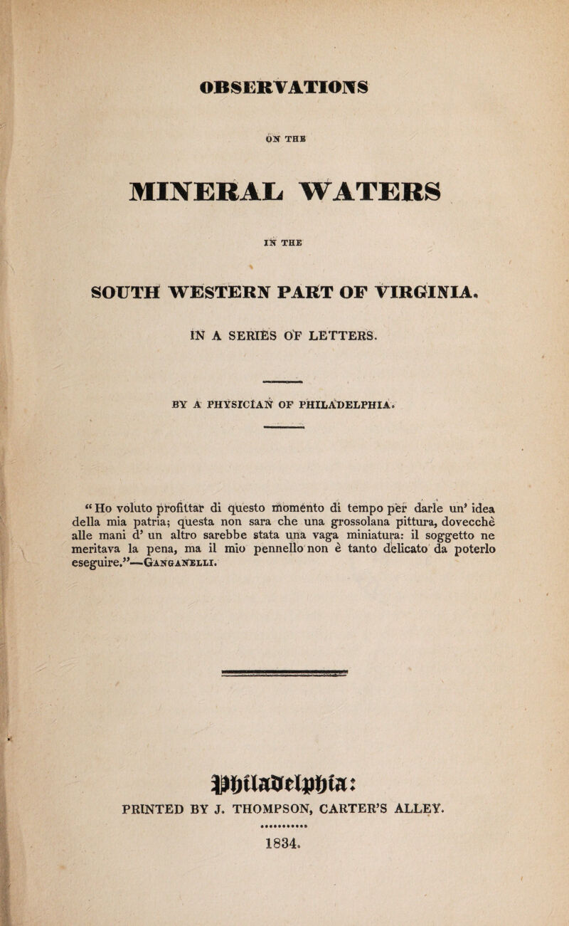 ON THE MINERAL. WATERS IN THE SOUTH WESTERN PART OF VIRGINIA, IN A SERIES OF LETTERS. BY A PHYSICIAN OF PHILADELPHIA® ; ■! t .1 “ Ho voluto profittar di questo momento di tempo per darle un* idea della mia patria; questa non sara che una grossolana pittura, dovecche alle mani d5 un altro sarebbe stata una vaga miniatura: il soggetto ne meritava la pena, ma il mio pennello non d tanto delicato da poterlo eseguire.”—Ganganeeli. ♦ ♦ PRINTED BY J. THOMPSON, CARTER’S ALLEY. 1834.