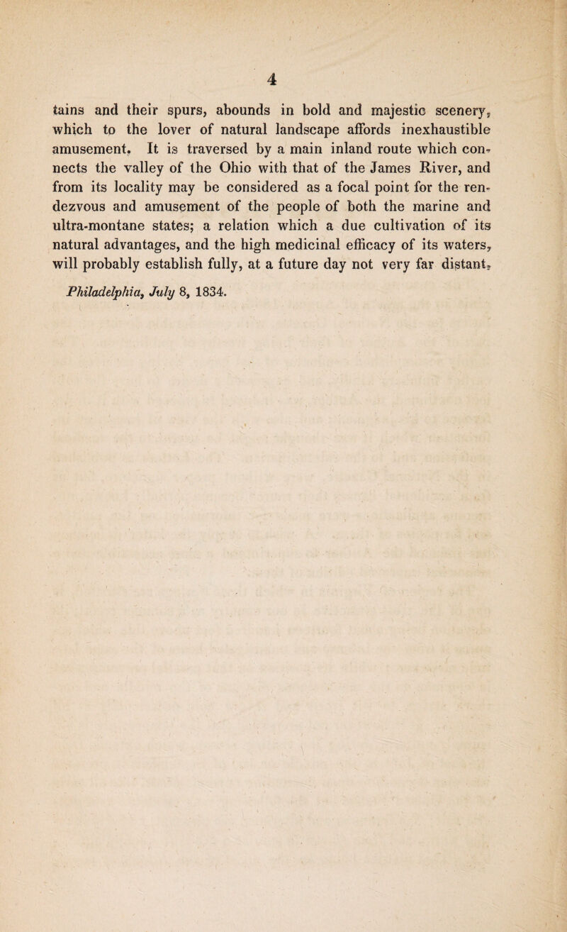 tains and their spurs, abounds in bold and majestic scenery, which to the lover of natural landscape affords inexhaustible amusement. It is traversed by a main inland route which con- nects the valley of the Ohio with that of the James River, and from its locality may be considered as a focal point for the ren¬ dezvous and amusement of the people of both the marine and ultra-montane states; a relation which a due cultivation of its natural advantages, and the high medicinal efficacy of its waters, will probably establish fully, at a future day not very far distant* Philadelphia, July 8, 1834.