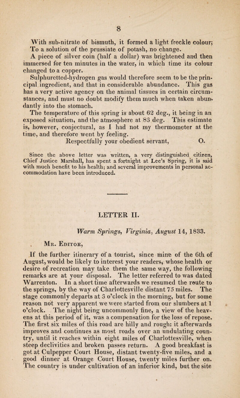 With sub-nitrate of bismuth, it formed a light freckle colour; To a solution of the prussiate of potash, no change. A piece of silver coin (half a dollar) was brightened and then immersed for ten minutes in the water, in which time its colour changed to a copper. Sulphuretted-hydrogen gas would therefore seem to be the prin¬ cipal ingredient, and that in considerable abundance. This gas has a very active agency on the animal tissues in certain circum¬ stances, and must no doubt modify them much when taken abum dantly into the stomach. The temperature of this spring is about 62 deg., it being in an exposed situation, and the atmosphere at 83 deg. This estimate is, however, conjectural, as I had not my thermometer at the time, and therefore went by feeling. Respectfully your obedient servant, O. Since the above letter was written, a very distinguished citizen, Chief Justice Marshall, has spent a fortnight at Lee’s Spring, it is said with much benefit to his health; and several improvements in personal ac¬ commodation have been introduced. LETTER II. Warm Springs, Virginia, August 14, 1833. Mr. Editor, If the further itinerary of a tourist, since mine of the 6th of August, would be likely to interest your readers, whose health or desire of recreation may take them the same way, the following remarks are at your disposal. The letter referred to was dated Warrenton. In a short time afterwards we resumed the route to the springs, by the way of Charlottesville distant 75 miles. The stage commonly departs at 3 o’clock in the morning, but for some reason not very apparent we were started from our slumbers at 1 o’clock. The night being uncommonly fine, a view of the heav¬ ens at this period of it, was a compensation for the loss of repose. The first six miles of this road are hilly and rough: it afterwards improves and continues as most roads over an undulating coun¬ try, until it reaches within eight miles of Charlottesville, when steep declivities and broken passes return. A good breakfast is got at Culpepper Court House, distant twenty-five miles, and a good dinner at Orange Court House, twenty miles further on. The country is under cultivation of an inferior kind, but the site